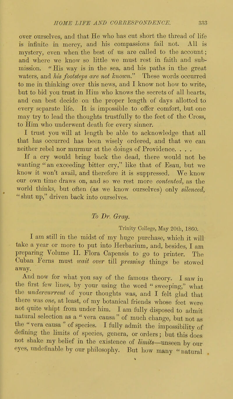 over ourselves, and tliat He wlio has cut short the thread of life is infinite in mercy, and his compassions fail not. All is mystery, even when tlie best of us are called to the account; and where we know so little we must rest in faith and sub- mission. His way is in the sea, and his paths in the great waters, and his footst&ps are not known. These words occurred to me in thinking over this news, and I know not how to write, but to bid you trust in Him who knows the secrets of all hearts, and can best decide on the proper length of days allotted to every separate life. It is impossible to offer comfort, but one may try to lead the thoughts trustfully to the feet of the Cross, to Him who underwent death for every sinner. I trust you will at length be able to acknowledge that all that has occurred has been wisely ordered, and that we can neither rebel nor murmur at the doings of Providence. . . . If a cry would bring back the dead, there would not be wanting  an exceeding bitter cry, like that of Esau, but we know it won't avail, and therefore it is suppressed. We know om- oAvn time draws on, and so we rest more contented, as the world thinks, but often (as we know ourselves) only silenced,  shut up, driven back into ourselves. To Dr. Gray. Trinity College, May 20th, 1860. I am still in the midst of my huge purchase, which it will take a year or more to put into Herbarium, and, besides, I am preparing Volume II. Flora Capensis to go to printer. The Cuban Ferns must wait over till ^pressing things be stowed away. And now for what you say of the famous theory. I saw in the first few lines, by your using the word  sweeping, what the undercurrent of your thoughts was, and I felt glad that there was one, at least, of my botanical friends whose feet were not quite whipt from under him. I am fully disposed to admit natural selection as a  vera causa  of much change, but not as the  vera causa  of species. I fully admit the impossibility of defining the limits of species, genera, or orders; but this does not shake my behef in the existence of limits—by our eyes, undefinable by our philosophy. But how many natural