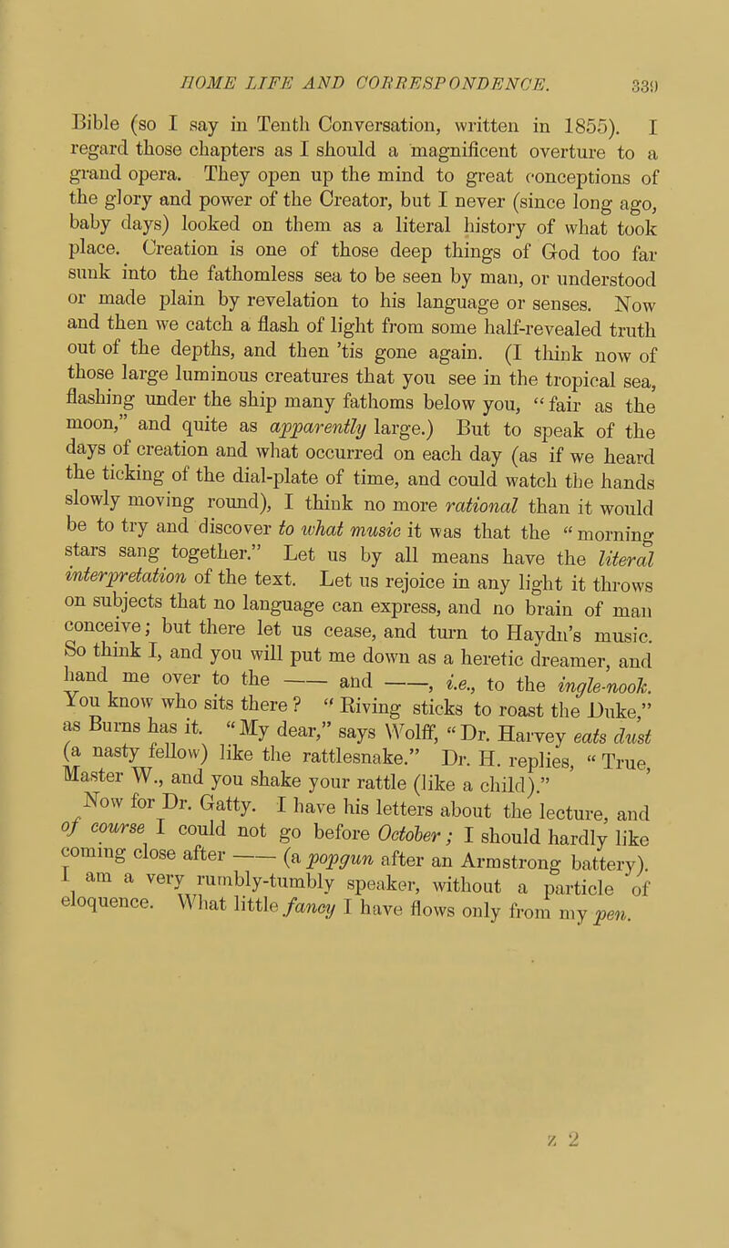 Bible (so I say in Tentli Conversation, written in 1855). I regard those chapters as I should a magnificent overture to a grand opera. They open up the mind to great conceptions of the glory and power of the Creator, but I never (since long ago, baby days) looked on them as a literal history of what took place. Creation is one of those deep things of God too far sunk into the fathomless sea to be seen by man, or understood or made plain by revelation to his language or senses. Now and then we catch a flash of light from some half-revealed truth out of the depths, and then 'tis gone again. (I think now of those large luminous creatures that you see in the tropical sea, flashing under the ship many fathoms below you,  fair as the moon, and quite as apparently large.) But to speak of the days of creation and what occurred on each day (as if we heard the ticking of the dial-plate of time, and could watch the hands slowly moving round), I think no more rational than it would be to try and discover to what music it was that the  morning stars sang together. Let us by all means have the liierSl interpretation of the text. Let us rejoice in any light it throws on subjects that no language can express, and no brain of man conceive; but there let us cease, and tm-n to Haydn's music. So think I, and you will put me down as a heretic dreamer, and hand me over to the and , i.e., to the ingle-nooh rou know who sits there ?  Eiving sticks to roast the JJuke, as Burns has it. « My dear, says Wolff-,  Dr. Harvey eats dmt (a nasty fellow) like the rattlesnake. Dr. H. replies, « True Master W., and you shake your rattle (like a child)  Now for Dr. Gatty. I have his letters about the lecture, and of course I could not go before Octoler; I should hardly like commg close after popgun after an Armstrong battery). I am a very rumbly-tumbly speaker, without a particle of eloquence. What little fancy I have flows only from my pen V. 2