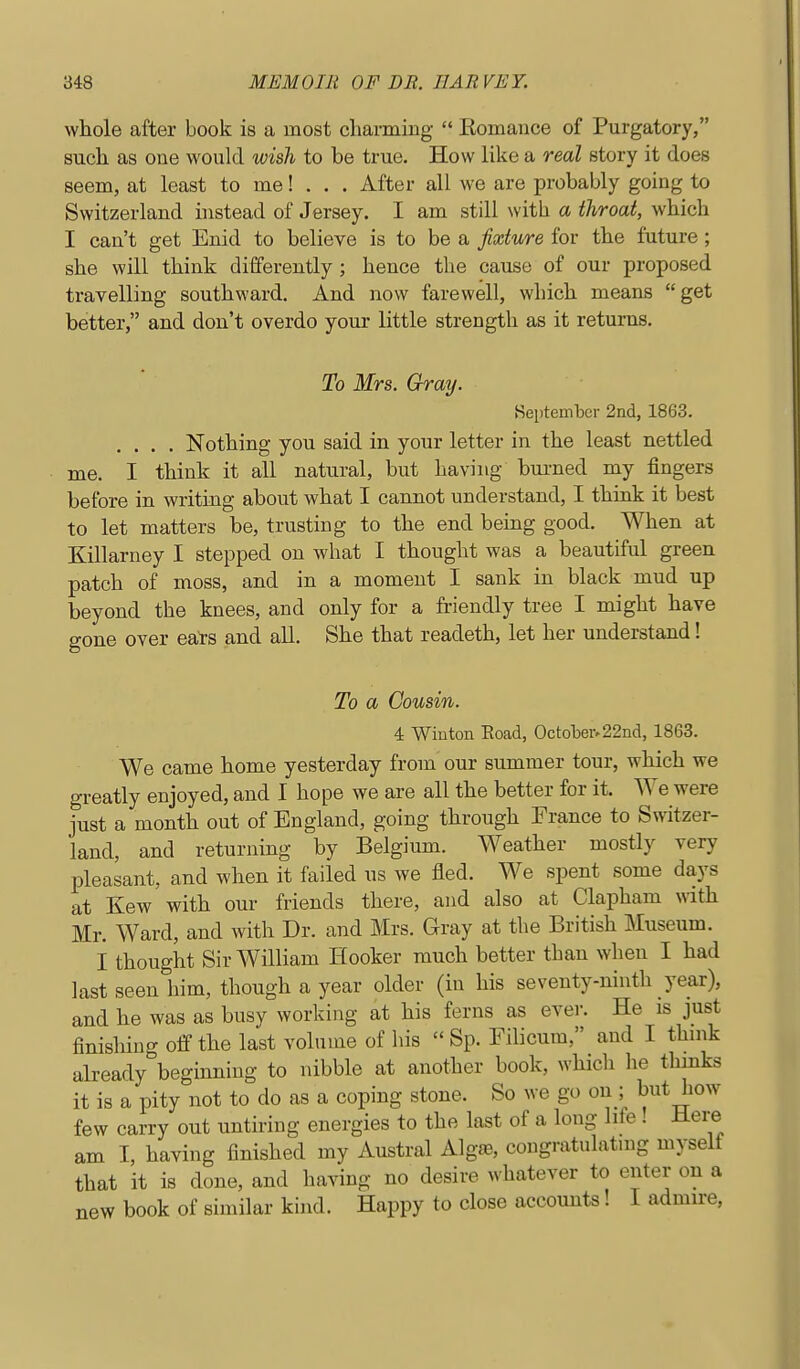 whole after book is a most charming  Komance of Purgatory, such as one would wish to be true. How like a real story it does seem, at least to me! . . . After all we are probably going to Switzerland instead of Jersey. I am still with a throat, which I can't get Enid to believe is to be a fixture for the future ; she will think differently ; hence the cause of our proposed travelling southward. And now farewell, which means get better, and don't overdo your little strength as it returns. To Mrs. Gray. Keptember 2nd, 1863. .... Nothing you said in your letter in the least nettled me. I think it all natural, but having bui-ned my fingers before in writing about what I cannot understand, I think it best to let matters be, trusting to the end being good. When at Killarney I stepped on what I thought was a beautiful green patch of moss, and in a moment I sank in black mud up beyond the knees, and only for a friendly tree I might have gone over eate and all. She that readeth, let her understand! To a Cousin. 4 Winton Eoad, October.22nd, 1863. We came home yesterday from our summer tour, which we greatly enjoyed, and I hope we are all the better for it. We were just a month out of England, going through France to Switzer- land, and returning by Belgium. Weather mostly very pleasant, and when it failed us we fled. We spent some days at Kew with our friends there, and also at Clapham with Mr. Ward, and with Dr. and Mrs. Gray at the British Museum. I thought Sir William Hooker much better than when I had last seen him, though a year older (in his seventy-ninth year), and he was as busy working at his ferns as ever. He is just finishing off the last volume of his  Sp. Filicura, and I thnik already beginning to nibble at another book, which lie thmks it is a pity not to do as a coping stone. So we go on ; but how few carry out untiring energies to the last of a long life ! Here am I, having finished my Austral Algffi, congratulatmg myseit that it is done, and having no desire whatever to enter on a new book of similar kind. Happy to close accounts! I admire,