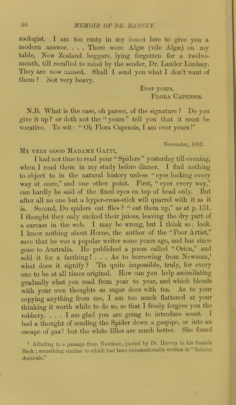 zoologist. I am too rusty in my insect lore to give you a modern answer. . . . There were Alga3 (vile Algse) on my table, New Zealand beggars, lying forgotten for a twelve- month, till recalled to mind by the sender, Dr. Lauder Lindsay. They are now uumed. Shall I send you what I don't want of them ? Not very heavy. Ever yours. Flora Capensis. N.B. What is the case, oh parser, of the signature ? Do you give it up ? or doth not the  yom's  tell you that it must be vocative. To wit:  Oh Flora Capensis, I am ever yours! November, 1863. My very good Madame Gatti, I had not time to read your  Spiders  yesterday till evening, when I read them in my study before dinner. I find nothing to object to in the natural history unless  eyes looking every way at once, and one other point. First,  eyes every way, can hardly be said of the fixed eyes on top of head only. But after all no one but a hyper-cross-stick will quarrel with it as it is. Second, Do spiders eat flies ?  eat them up, as at p. 151. I thought they only sucked their juices, leaving the dry part of a carcass in the web. I may be wrong, but I think so: look. I know nothing about Horne, the author of the Poor Artist, save that he was a popular writer some years ago, and has since gone to Australia. He published a poem called  Orion, and sold it for a farthing! ... As to borrowing from Newman,^ what does it signify? 'Tis quite impossible, truly, for every one to be at all times original. How can you help assimilating gradually what you read from year to year, and which blends with your own thoughts as sugar does with tea. As to your copying anything from me, I am too much flattered at your thinking it worth while to do so, so that I freely forgive you the robbery. ... I am glad you are going to introduce scent. I had a thought of sending the Spider down a gaspipe, or into an escape of gas! but the white lilies are much better. She found ^ Alluding to a passage from Newman, quoted by Dr. Harvey in bis Seaside Book ; sometbing similar to wbicb had been unintentionally written in  Inferior Animals.