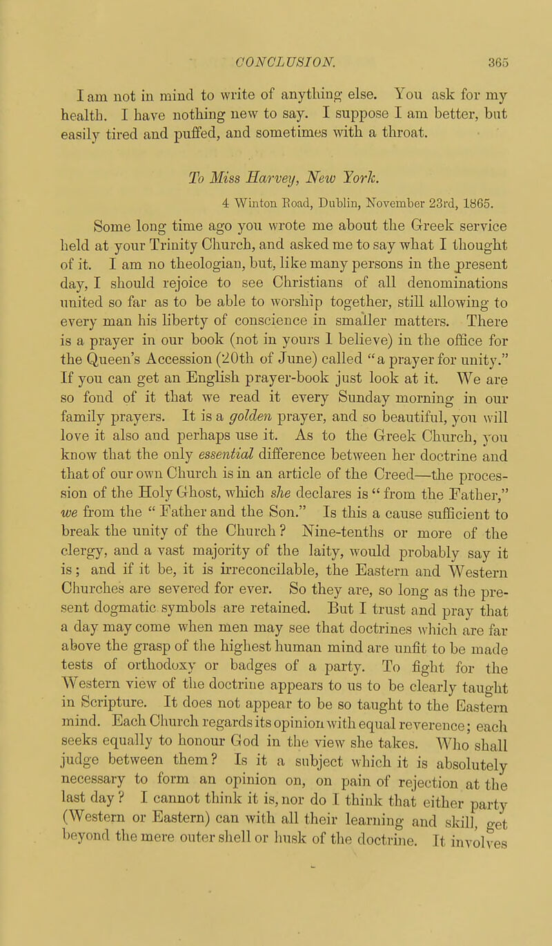 I am not in mind to write of anything else. You ask for my health. I have nothing new to say. I suppose I am better, but easily tired and puffed, and sometimes with a throat. To Miss Harvey, New York. 4 Winton Eoad, Dutlin, November 23rd, 1865. Some long time ago you wrote me about the Greek service held at your Trinity Church, and asked me to say what I thought of it. I am no theologian, but, like many persons in the j)resent day, I should rejoice to see Christians of all denominations united so far as to be able to worship together, still allowing to every man his liberty of conscience in smaller matters. There is a prayer in our book (not in yours 1 believe) in the office for the Queen's Accession (iOth of June) called a prayer for unity. If you can get an English prayer-book just look at it. We are so fond of it that we read it every Sunday morning in our family prayers. It is a golden prayer, and so beautiful, you will love it also and perhaps use it. As to the Greek Church, you know that the only essential difference between her doctrine and that of our own Church is in an article of the Creed—the proces- sion of the Holy Ghost, which she declares is  from the Father, we from the  Father and the Son. Is this a cause sufficient to break the unity of the Church ? Nine-tenths or more of the clergy, and a vast majority of the laity, would probably say it is; and if it be, it is irreconcilable, the Eastern and Western Churches are severed for ever. So they are, so long as the pre- sent dogmatic symbols are retained. But I trust and pray that a day may come when men may see that doctrines which are far above the grasp of the highest human mind are unfit to be made tests of orthodoxy or badges of a party. To fight for the Western view of the doctrine appears to us to be clearly taught in Scripture. It does not appear to be so taught to the Eastern mind. Each Church regards its opinion with equal reverence; each seeks equally to honour God in the view she takes. Who shall judge between them ? Is it a subject which it is absolutely necessary to form an opinion on, on pain of rejection at tlie last day ? I cannot think it is, nor do I think that either party (Western or Eastern) can with all their learning and skill, get beyond the mere outer shell or linsk of the doctrine. It involves