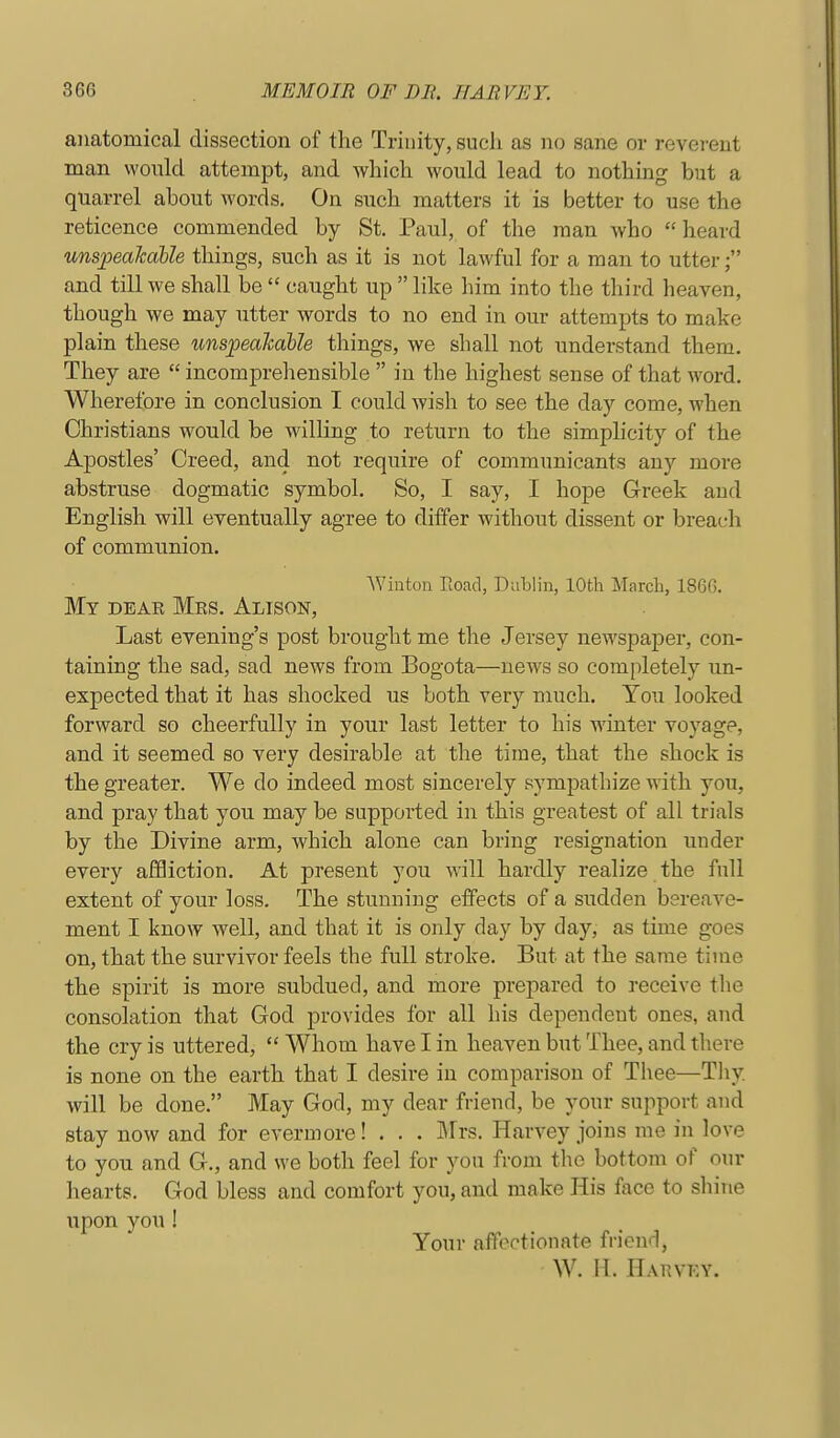 anatomical dissection of the Trinity, such as no sane or reverent man would attempt, and which would lead to nothing but a quarrel about words. On such matters it is better to use the reticence commended by St. Paul, of the man who  heard unspeakable things, such as it is not lawful for a man to utter and till we shall be  caught up  like liim into the third heaven, though we may utter words to no end in our attempts to make plain these unspeaTcaUe things, we shall not understand them. They are  incomprehensible  in the highest sense of that word. Wherefore in conclusion I could wish to see the day come, when Christians would be willing to return to the simplicity of the Apostles' Creed, and not require of communicants any more abstruse dogmatic symbol. So, I say, I hope Greek and English will eventually agree to differ without dissent or breach of communion. Wiuton Road, Dublin, 10th March, 1866. My deae Mks. Alison, Last evening's post brought me the Jersey newspaper, con- taining the sad, sad news from Bogota—news so completely un- expected that it has shocked us both very much. You looked forward so cheerfully in your last letter to his winter voyage, and it seemed so very desirable at the time, that the shock is the greater. We do indeed most sincerely sympathize with you, and pray that you may be supported in this greatest of all trials by the Divine arm, which alone can bring resignation under every afSiction. At present you will hardly realize the full extent of your loss. The stunning effects of a sudden bereave- ment I know well, and that it is only day by day, as time goes on, that the survivor feels the full stroke. But at the same time the spirit is more subdued, and more prepared to receive the consolation that God provides for all his dependent ones, and the cry is uttered,  Whom have I in heaven but Thee, and there is none on the earth that I desire in comparison of Thee—Thy will be done. May God, my dear friend, be your support and stay now and for evermore! . . . Mrs. Harvey joins me in love to you and G., and we both feel for you from the bottom of onr hearts. God bless and comfort you, and make His face to shine iipon you ! Your alTectionate friend, W. H. Harvey.