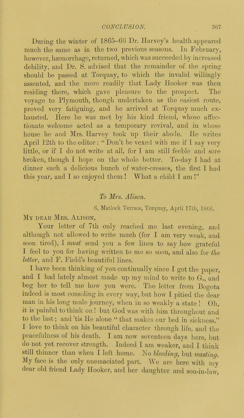 During the winter of 1865-66 Dr. Harvey's health appeared much the same as in the two previous seasons. In February, however, haemorrhage, returned, which was succeeded by increased debility, and Dr. S. advised that the remainder of the spring should be passed at Torquay, to which the invalid willingly assented, and the more readily that Lady Hooker M'as then residing there, which gave pleasure to the prospect. The voyage to Plymouth, though undertaken as the easiest route, proved very fatiguing, and he arrived at Torquay much ex- hausted. Here he was met by his kind friend, whose affec- tionate welcome acted as a temporary revival, and in whose house he and Mrs. Harvey took up their abode. He writes April 12th to tbe editor:  Don't be vexed with me if I say very little, or if I do not write at all, for I am still feeble and sore broken, though I hope on tlie whole better. To-day I had at dinner such a delicious bunch of water-cresses, the first I had this year, and I so enjoyed them! What a child I am ! To Mrs. Alison. 6, Matlock Ten-ace, Torquay, April 17th, 18GG. My deae Mrs. Alison, Your letter of 7th only reached me last evening, and although not allowed to write much (for I am very weak, and soon tired), I must send you a few lines to say how grateful I feel to you for having written to me so soon, and also for the letter, and F. Field's beautiful lines. I have been thinking of you continually since I got the paper, and I had lately almost made up my mind to write to G., and beg her to tell me how you were. The letter from Bogota indeed is most consoling in every way, but how [ pitied the dear man in his long mule journey, when in so weakly a state ! Oh, it is painful to think on! but God was with him throughout and to the last; and 'tis He alone  that makes our bed in sickness. I love to think on his beautiful character through life, and the peacefulness of his death. I am now seventeen days here, but do not yet recover strength. Indeed I am weaker, and I think still thinner than when I left home. No Heeding, but wasting. My face is the only unemaciated part. We are here with niy dear old friend Lady Hooker, and her daughter and son-in-law,