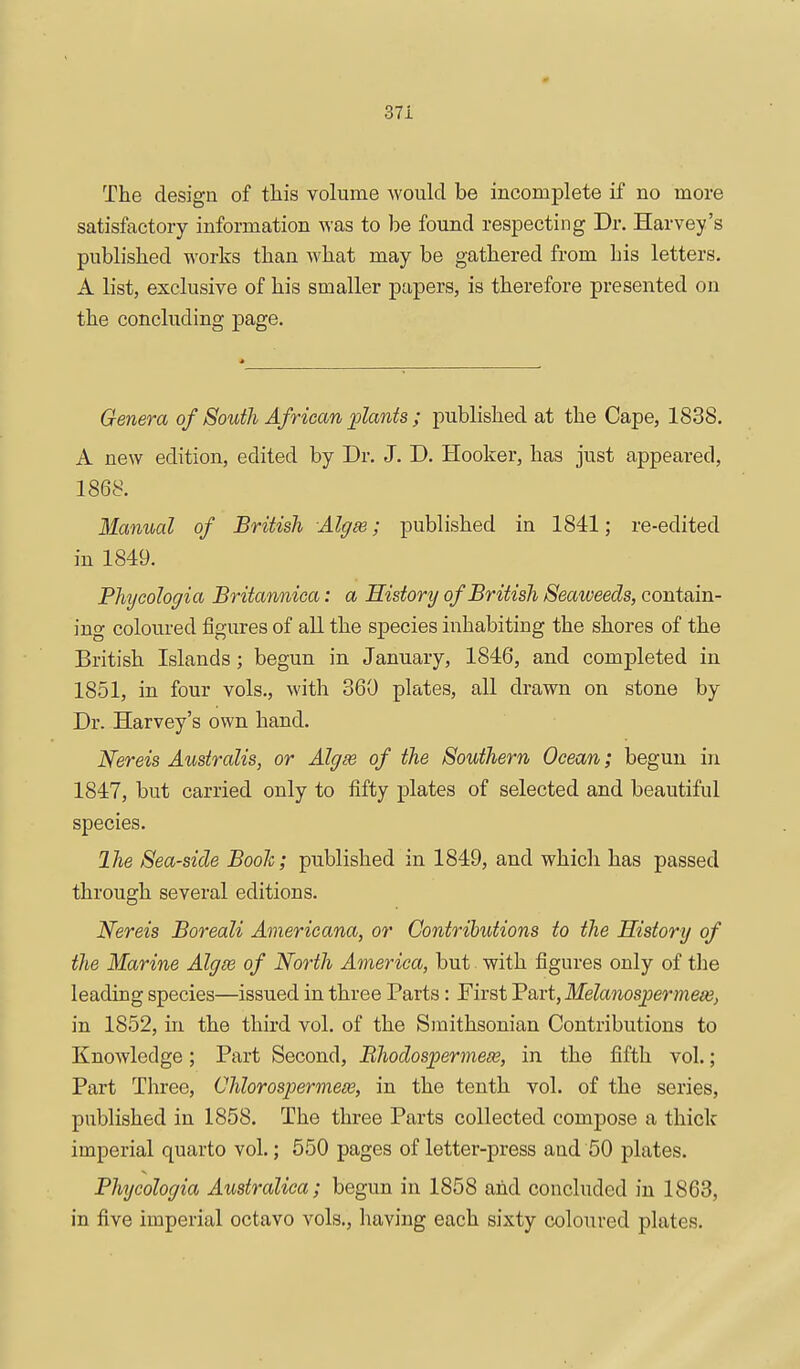 The design of this volume would be incomplete if no more satisfactory information Avas to be found respecting Dr. Harvey's published works than what may be gathered from his letters. A list, exclusive of his smaller papers, is therefore presented on the concluding page. Genera of South African plants; published at the Cape, 1838. A new edition, edited by Dr. J. D. Hooker, has just appeared, 1868. Manual of British Algse; published in 1841; re-edited in 1849. Phijcologia Britannica: a History of British Seaweeds, contain- ing coloured figures of all the species inhabiting the shores of the British Islands; begun in January, 1846, and completed in 1851, in four vols., with 360 plates, all drawn on stone by Dr. Harvey's own hand. Nereis Ausiralis, or Algse of the Southern Ocean; begun in 1847, but carried only to fifty plates of selected and beautiful species. Ihe Sea-side Booh; published in 1849, and which has passed through several editions. Nereis Boreali Americana, or Contributions to the History of the Marine Algm of North America, but with figures only of the leading species—issued in three Parts: First 'Part, Melanosjoermeiej in 1852, in the third vol. of the Smithsonian Contributions to Knowledge; Part Second, Bhodospermeee, in the fifth vol.; Part Three, Chlorospermeoe, in the tenth vol. of the series, published in 1858. The three Parts collected compose a thick imperial quarto vol.; 550 pages of letter-press and 50 plates. Phtjcologia Australica; begun in 1858 and concluded in 1863, in five imperial octavo vols., having each sixty coloured plates.