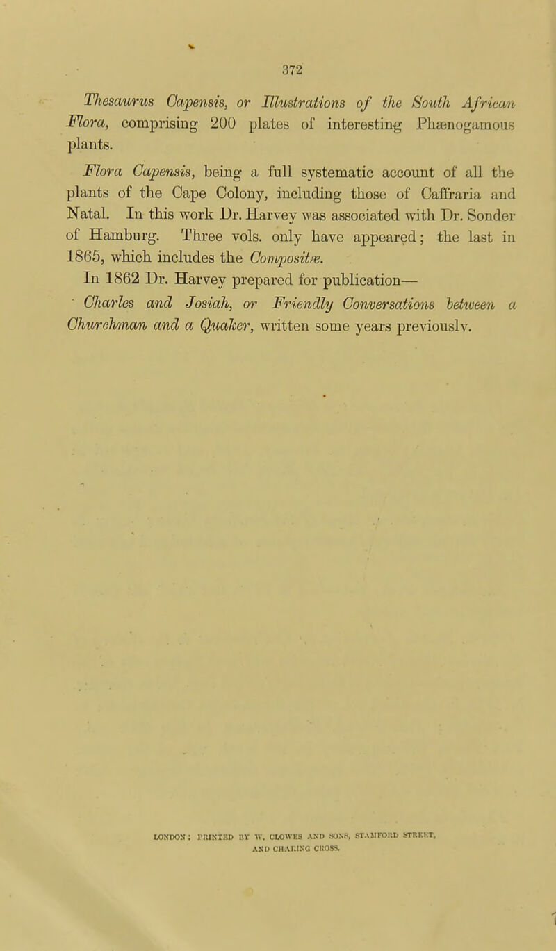 Thesaurus Capensis, or Blustrations of the South African Flora, comprising 200 plates of interesting Phsenogamous plants. Flora Gapensis, being a full systematic account of all the plants of the Cape Colony, including those of Cafiraria and Natal, In this work Dr. Harvey was associated with Dr. Sender of Hamburg. Three vols, only have appeared; the last in 1865, which includes the Gompositas. In 1862 Dr. Harvey prepared for publication— Gharles and Josiah, or Friendly Gonversations between a Ghurchman and a Quaker, written some years previously. WNDOS: riUSTED nV W. CLOWES AXD sons, STAMTOliD STRKKT, ASD CHAKl.SG CKOSS. I