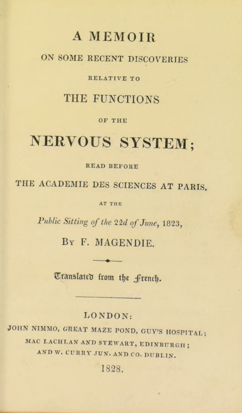 A MEMOIR ON SOME RECENT DISCOVERIES RELATIVE TO THE FUNCTIONS OF THE NERVOUS SYSTEM; READ BEFORE THE ACADEMIE DES SCIENCES AT PARIS. AT THK Fiiblic Sittwg of the 2 2d of June, 1823, By F. MAGENDIE. —♦— STransIattti from tJje JFrcntI;. LONDON: JOHN NIMMO, GREAT MAZE POND. GUY'S HOSPITAL; MAC LACHtAN AND STEWART, EDIXBURCU ; AND W. CITRR Y JUN. AND CO. DTFRLIN. 1828.