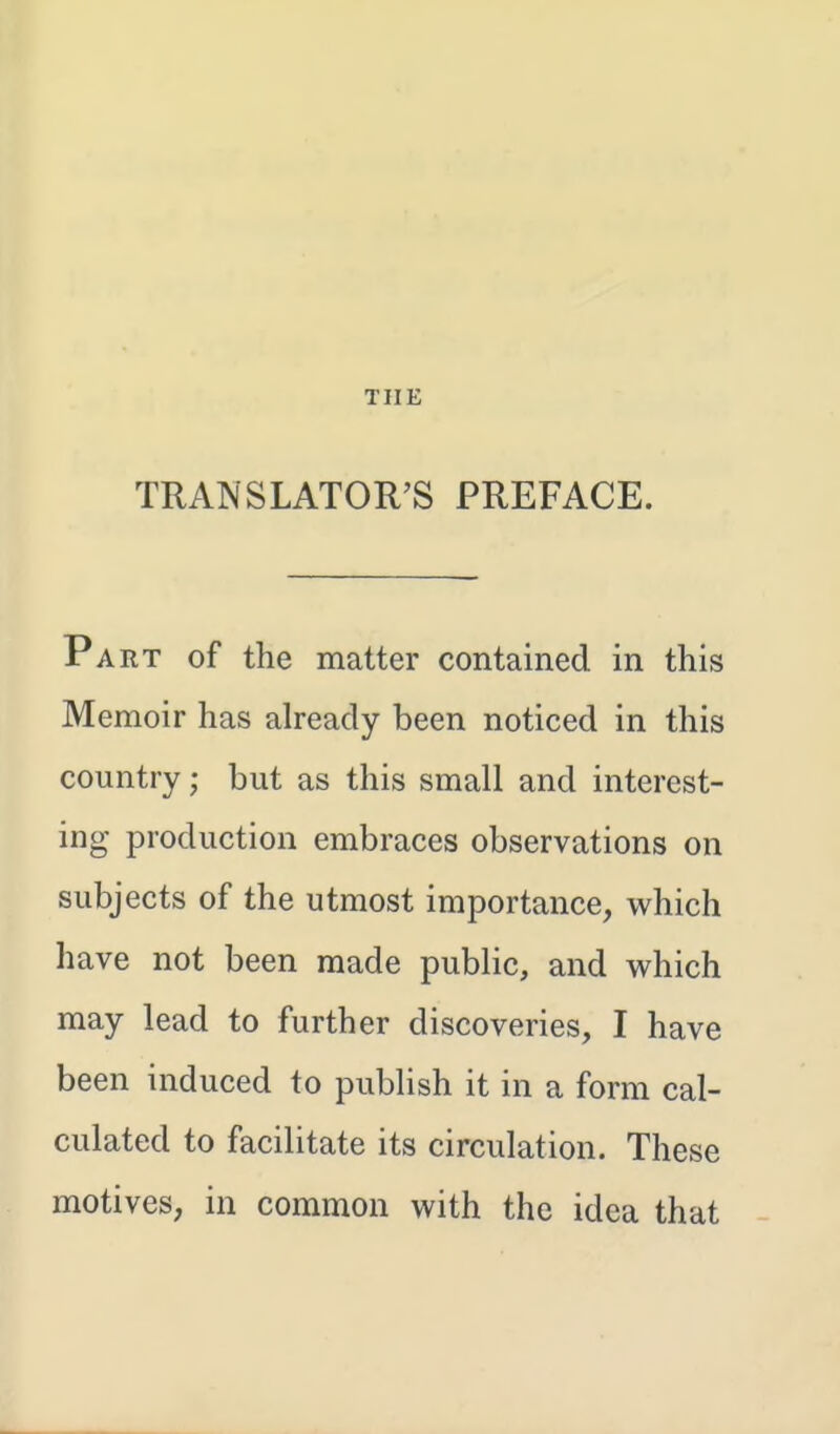 THE TRANSLATOR'S PREFACE. Part of the matter contained in this Memoir has already been noticed in this country; but as this small and interest- ing production embraces observations on subjects of the utmost importance, which have not been made public, and which may lead to further discoveries, I have been induced to publish it in a form cal- culated to facilitate its circulation. These motives, in common with the idea that