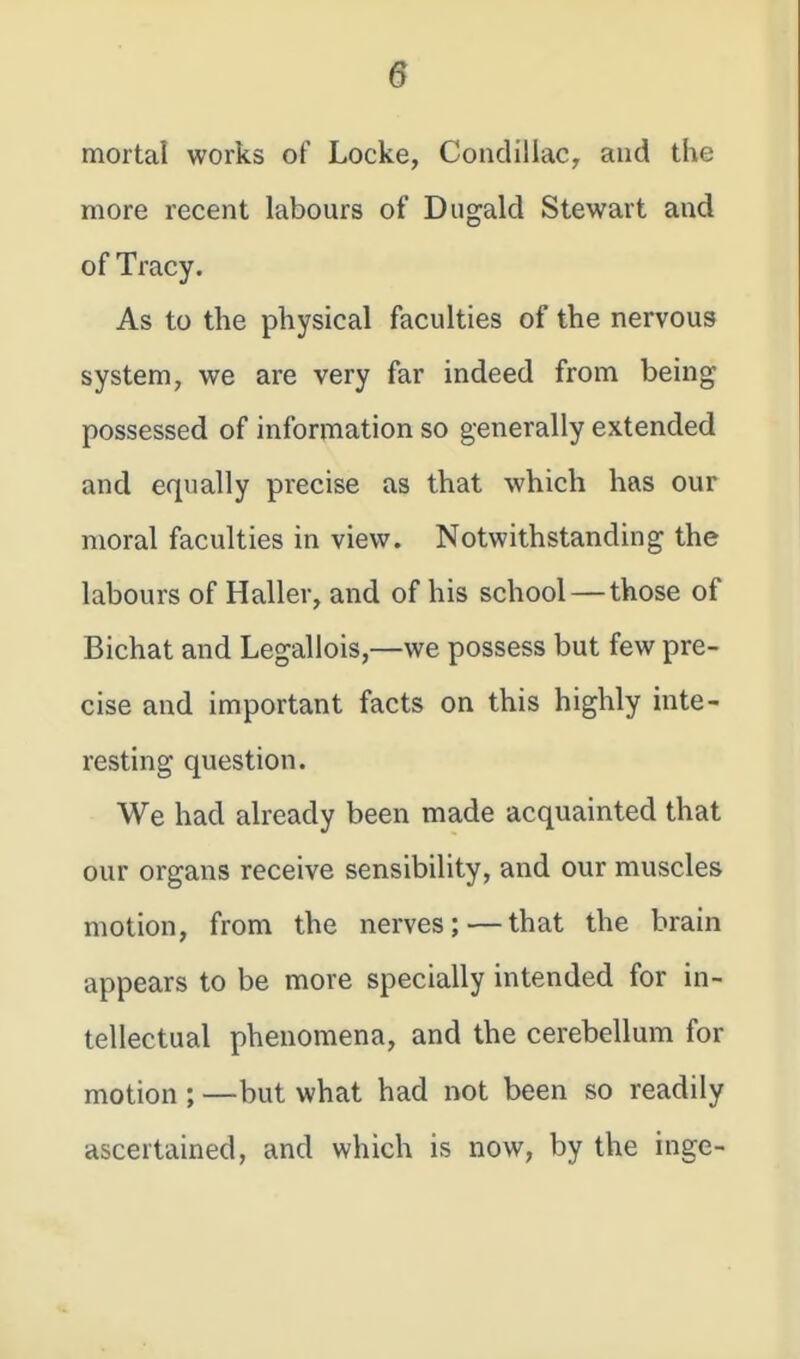 mortal works of Locke, Condillac, and the more recent labours of Dugald Stewart and of Tracy. As to the physical faculties of the nervous system, we are very far indeed from being possessed of information so generally extended and equally precise as that which has our moral faculties in view. Notwithstanding the labours of Haller, and of his school — those of Bichat and Legallois,—we possess but few pre- cise and important facts on this highly inte- resting question. We had already been made acquainted that our organs receive sensibility, and our muscles motion, from the nerves;—that the brain appears to be more specially intended for in- tellectual phenomena, and the cerebellum for motion ; —but what had not been so readily ascertained, and which is now, by the inge-