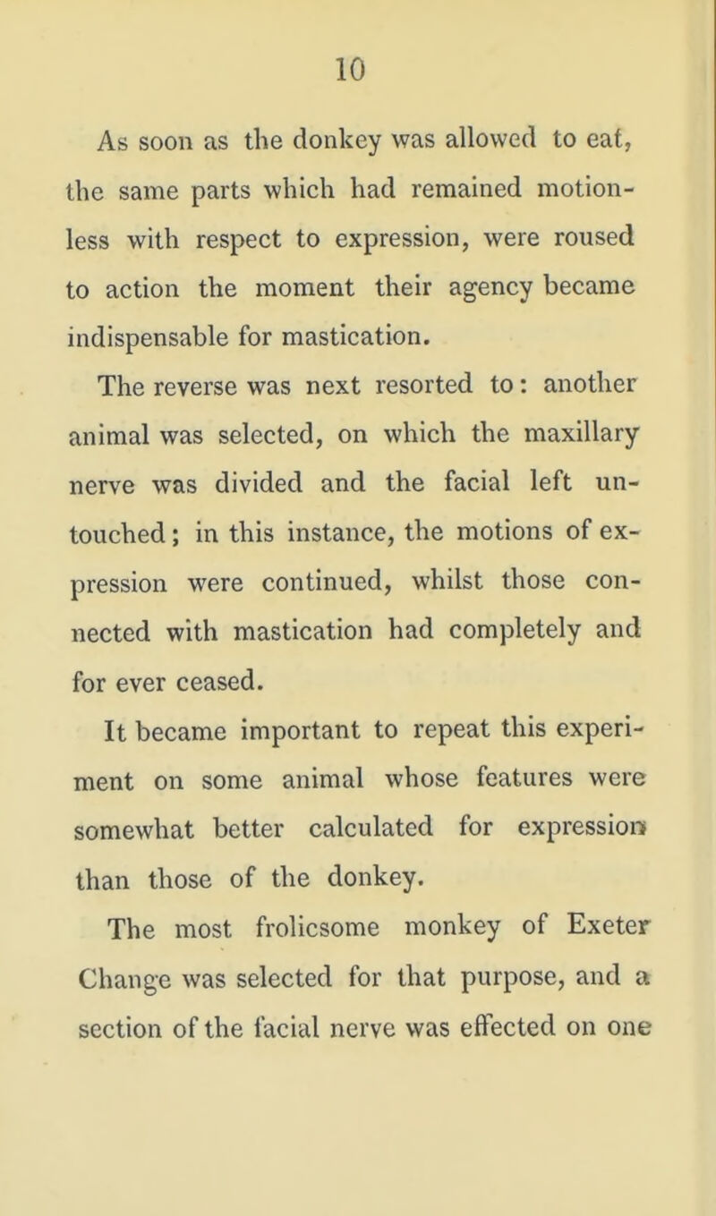 As soon as the donkey was allowed to eaf, the same parts which had remained motion- less with respect to expression, were roused to action the moment their agency became indispensable for mastication. The reverse was next resorted to: another animal was selected, on which the maxillary nerve was divided and the facial left un- touched ; in this instance, the motions of ex- pression were continued, whilst those con- nected with mastication had completely and for ever ceased. It became important to repeat this experi- ment on some animal whose features were somewhat better calculated for expression than those of the donkey. The most frolicsome monkey of Exeter Change was selected for that purpose, and a section of the facial nerve was effected on one