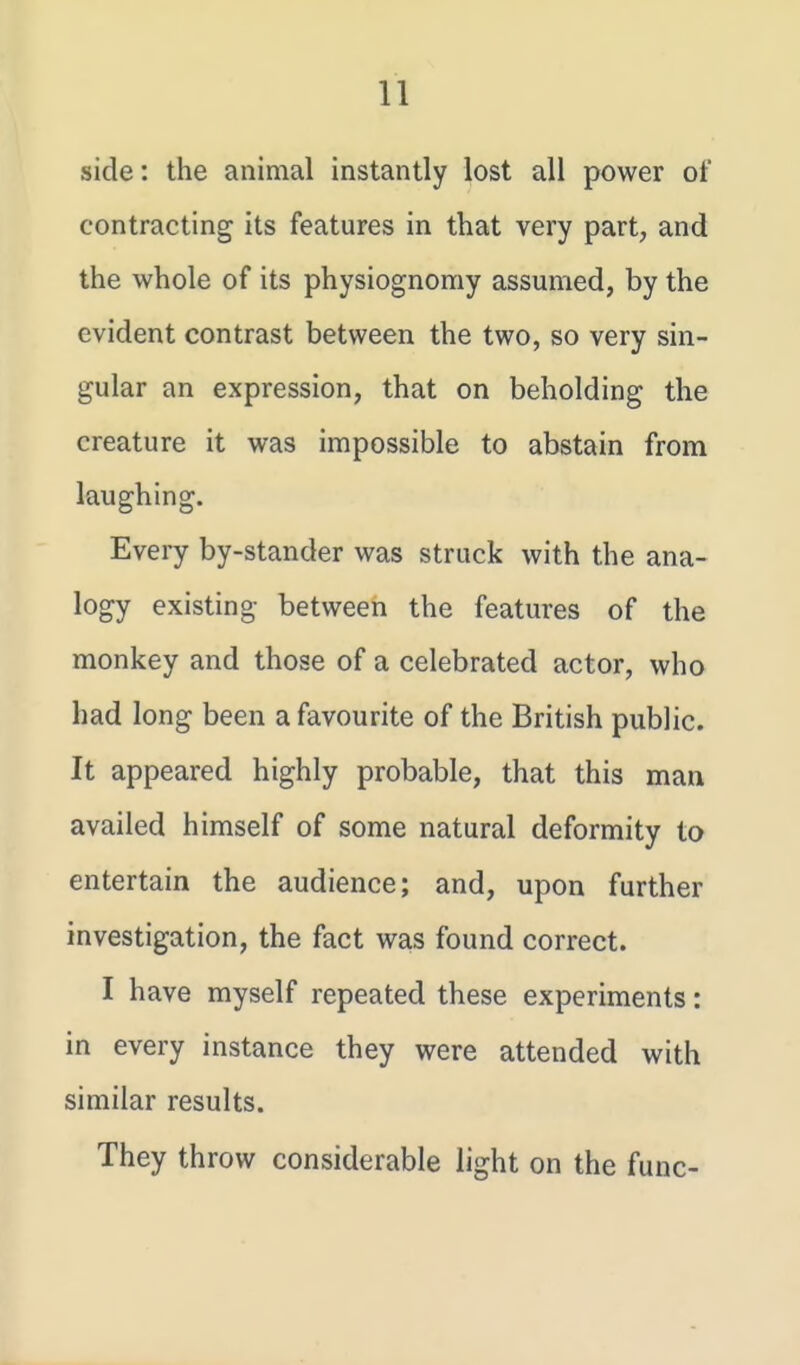 side: the animal instantly lost all power of contracting its features in that very part, and the whole of its physiognomy assumed, by the evident contrast between the two, so very sin- gular an expression, that on beholding the creature it was impossible to abstain from laughing. Every by-stander was struck with the ana- logy existing between the features of the monkey and those of a celebrated actor, who had long been a favourite of the British public. It appeared highly probable, that this man availed himself of some natural deformity ta entertain the audience; and, upon further investigation, the fact was found correct. I have myself repeated these experiments: in every instance they were attended with similar results. They throw considerable light on the func-