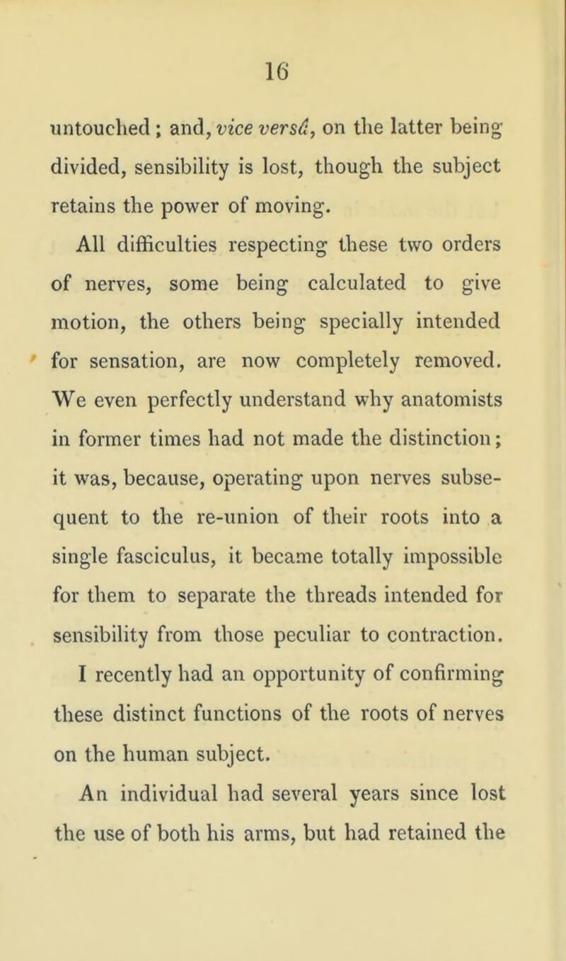 untouched ; and, vice versd, on the latter being divided, sensibiUty is lost, though the subject retains the power of moving. All difficulties respecting these two orders of nerves, some being calculated to give motion, the others being specially intended for sensation, are now completely removed. We even perfectly understand why anatomists in former times had not made the distinction; it was, because, operating upon nerves subse- quent to the re-union of their roots into a single fasciculus, it became totally impossible for them to separate the threads intended for sensibility from those peculiar to contraction. I recently had an opportunity of confirming these distinct functions of the roots of nerves on the human subject. An individual had several years since lost the use of both his arms, but had retained the