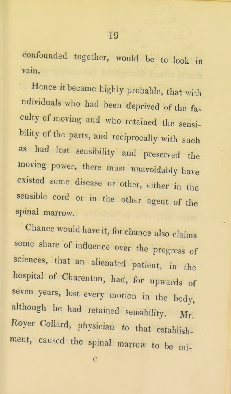 confounded together, would be to look in vam. Hence it became highly probable, that with ndividuals who had been deprived of the fa- culty of moving and who retained the sensi- bility of the parts, and reciprocally with such as had lost sensibility and preserved the moving power, there must nnavoidably have existed some disease or other, either in the sensible cord or in the other agent of the spinal marrow. Chance would have it, for chance also claims some share of influence over the progress of sciences, that an alienated patient, in the hospital of Charenton, had, for upwards of seven years, lost every motion in the body although he had retained sensibility. Mr' Royer Collard, physician to that establish- ment, caused the spinal marrow to be mi-