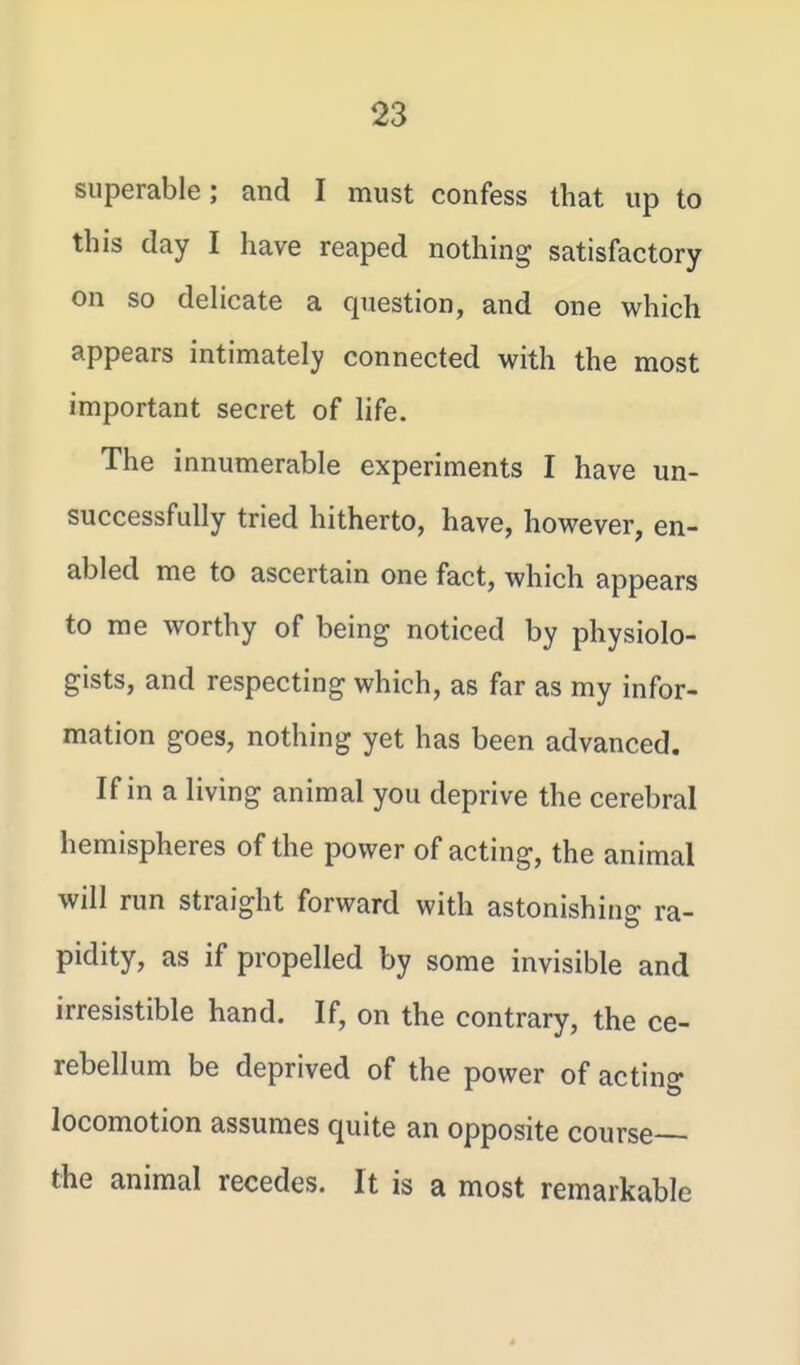 superable; and I must confess that up to this clay I have reaped nothing satisfactory on so dehcate a question, and one which appears intimately connected with the most important secret of life. The innumerable experiments I have un- successfully tried hitherto, have, however, en- abled me to ascertain one fact, which appears to me worthy of being noticed by physiolo- gists, and respecting which, as far as my infor- mation goes, nothing yet has been advanced. If in a living animal you deprive the cerebral hemispheres of the power of acting, the animal will run straight forward with astonishing ra- pidity, as if propelled by some invisible and irresistible hand. If, on the contrary, the ce- rebellum be deprived of the power of acting locomotion assumes quite an opposite course— the animal recedes. It is a most remarkable