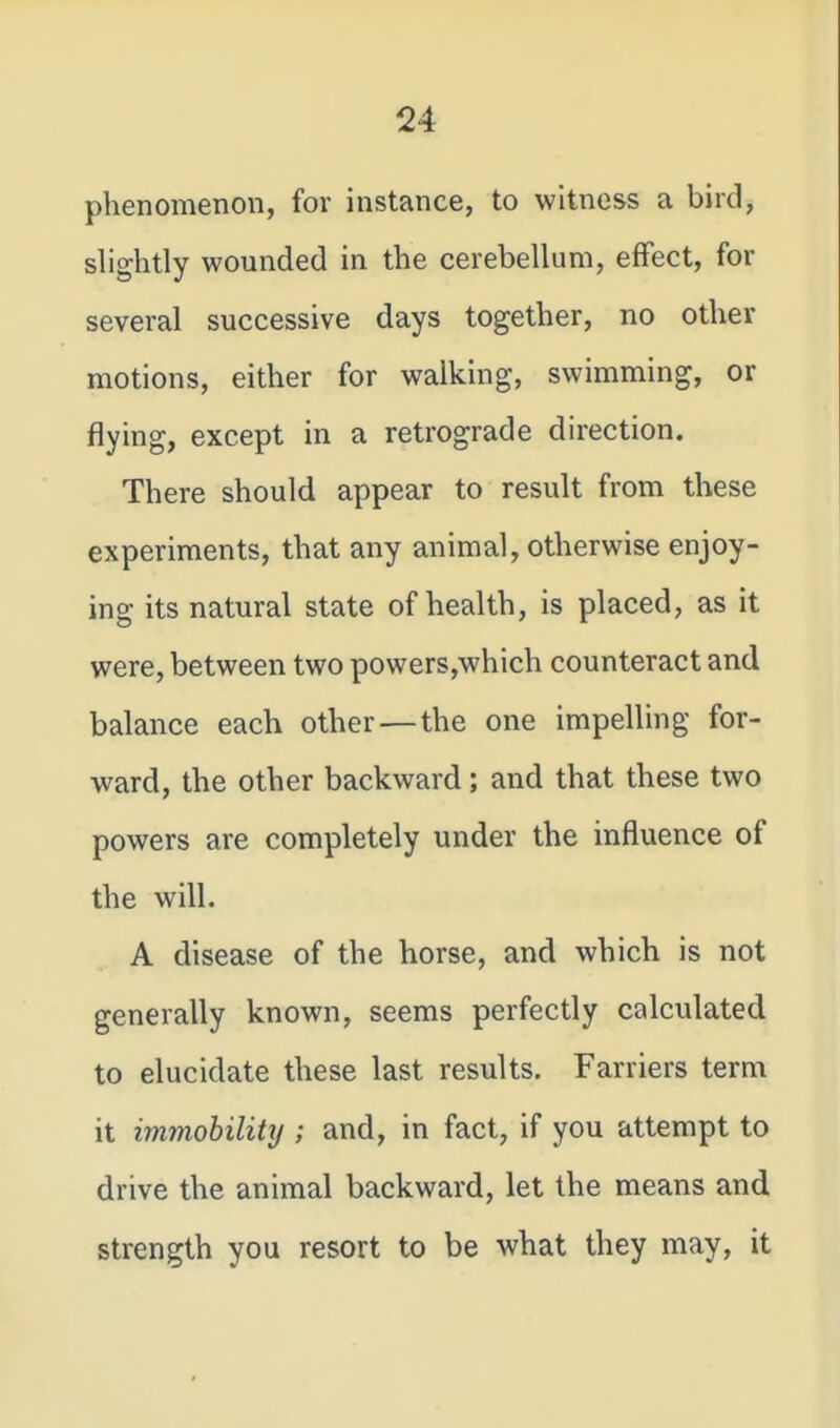phenomenon, for instance, to witness a bird, slightly wounded in the cerebellum, effect, for several successive days together, no other motions, either for walking, swimming, or flying, except in a retrograde direction. There should appear to result from these experiments, that any animal, otherwise enjoy- ing its natural state of health, is placed, as it were, between two powers,which counteract and balance each other — the one impelling for- ward, the other backward; and that these two powers are completely under the influence of the will. A disease of the horse, and which is not generally known, seems perfectly calculated to elucidate these last results. Farriers term it immobility ; and, in fact, if you attempt to drive the animal backward, let the means and strength you resort to be what they may, it