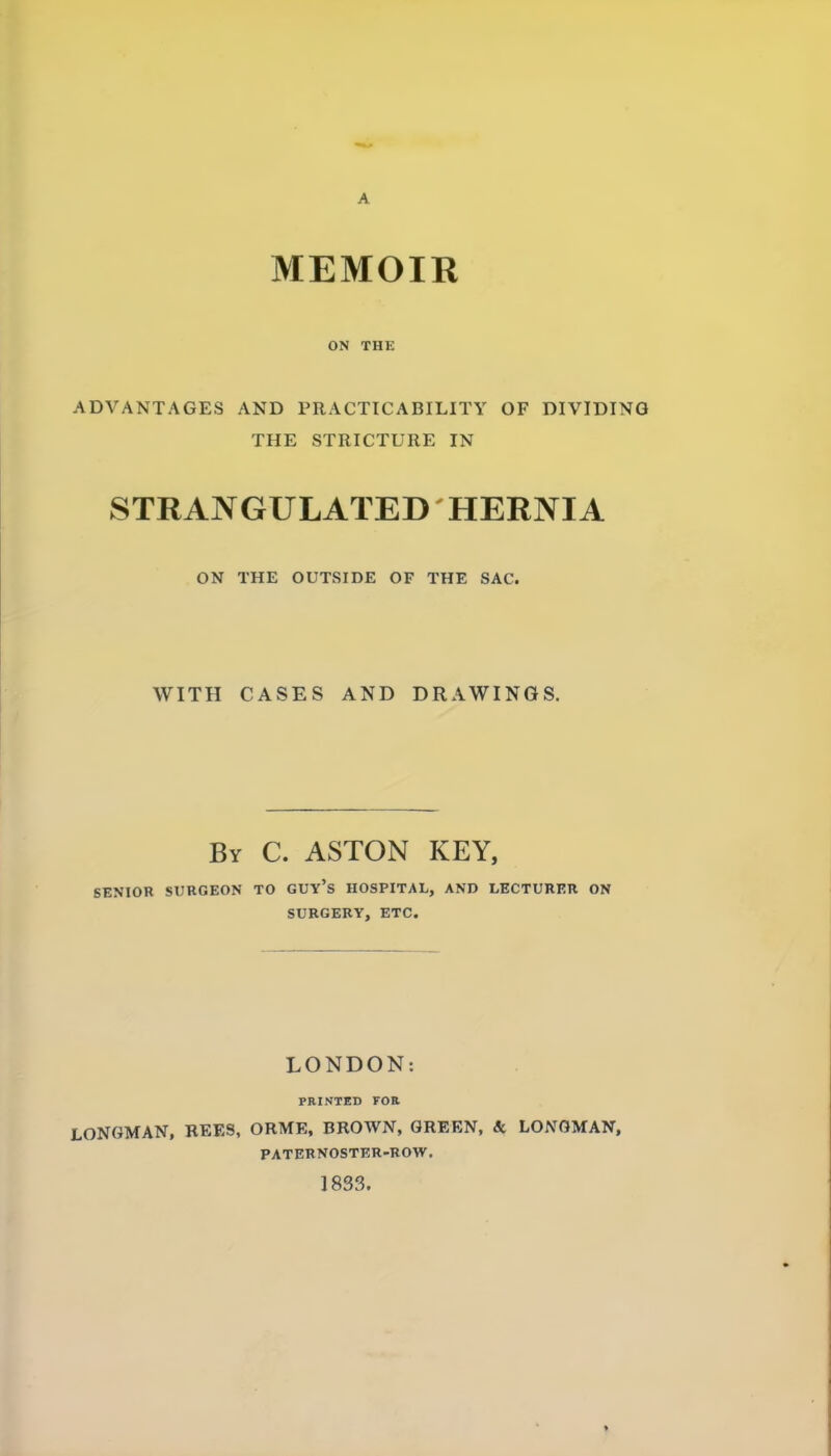 A MEMOIR ON THE ADVANTAGES AND PRACTICABILITY OF DIVIDING THE STRICTURE IN STRANGULATED HERNIA ON THE OUTSIDE OF THE SAC. WITH CASES AND DRAWINGS. By C. ASTON KEY, SENIOR SURGEON TO GUY's HOSPITAL, AND LECTURER ON SURGERY, ETC. LONDON: PRINTED FOR LONGMAN, BEES, ORME, BROWN, GBEEN, & LONGMAN, PATERNOSTER-ROW. 1833.