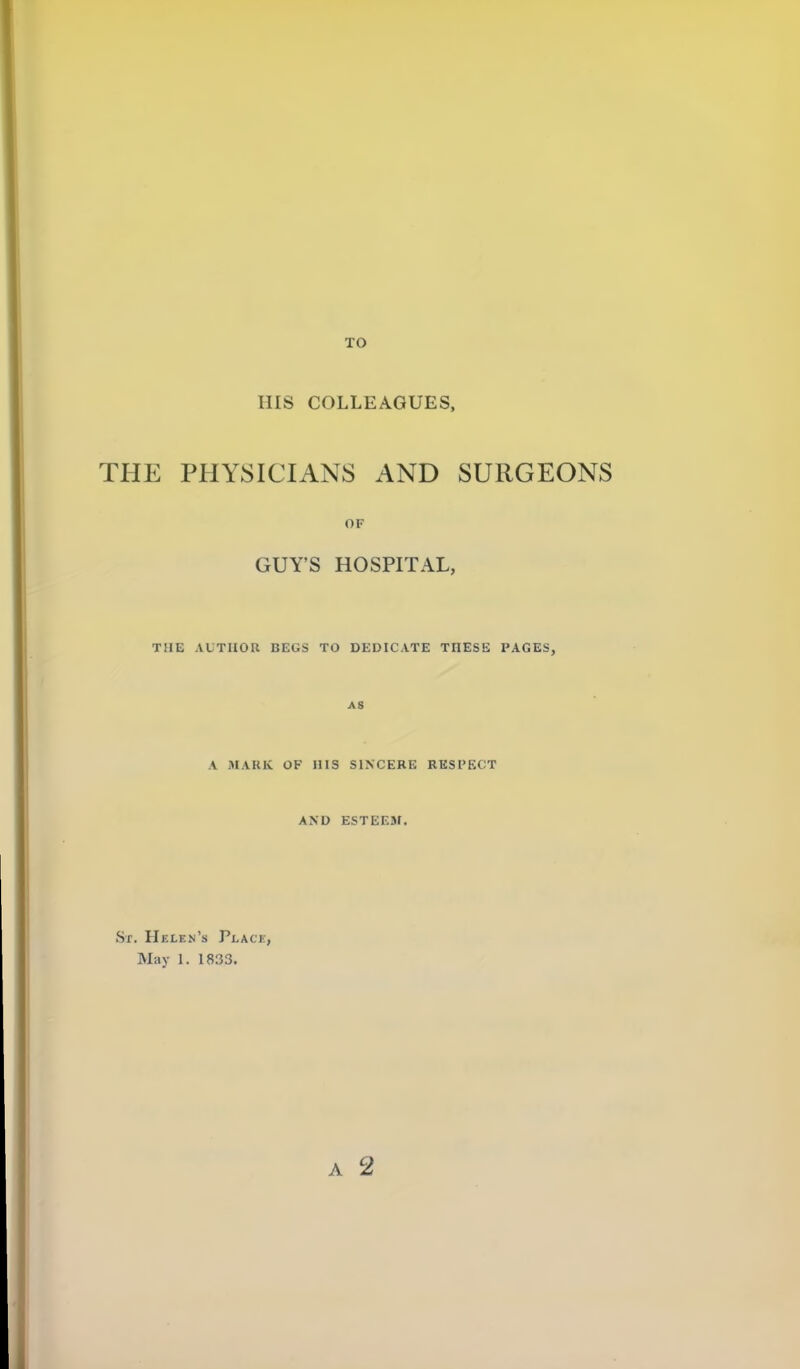 TO Ills COLLEAGUES, THE PHYSICIANS AND SURGEONS OF GUY'S HOSPITAL, THE AUTHOR BEGS TO DEDICATE THESE PAGES, AS A MARK OF HIS SINCERE RESI'ECT AND ESTEEM. Sr. Helen's Place, May 1. 1833. A 2