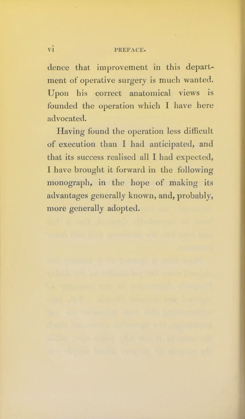 vi dence that improvement in this depart- ment of operative surgery is much wanted. Upon his correct anatomical views is founded the operation which I have liere advocated. Having found the operation less difficult of execution than I had anticipated, and that its success realised all I had expected, I have brouoht it forward in the following monograph, in the hope of making its advantages generally known, and, probably, more generally adopted.