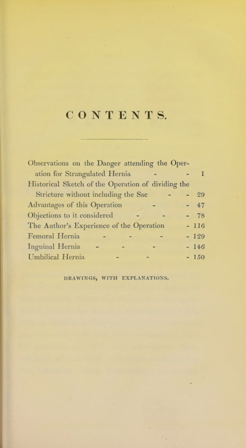 CONTENTS. Observations on the Danger attending the Oper- ation for Strangulatecl Hernia - - 1 Historical Sketch of the Operation of dividing the Stricture without including the Sac - - 29 Advantages of this Operation - - 47 Objections to it considered - - - 78 The Author's Experience of the Operation - 116 Femoral Hernia - - - - 129 Inguinal Hernia - - - - 146 Umbilical Hernia - - - 150 DRAWINGS, WITH EXPLANATIONS.