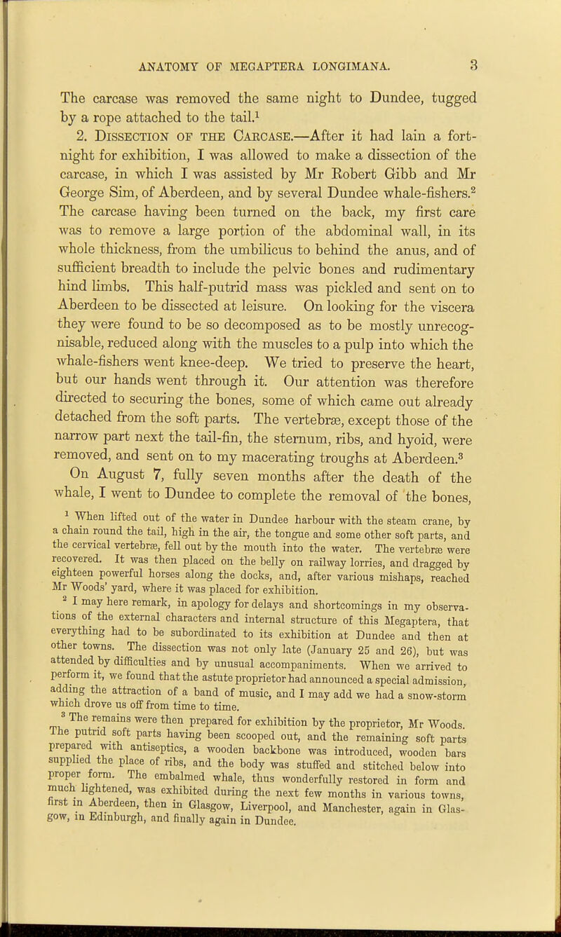 The carcase was removed the same night to Dundee, tugged by a rope attached to the tail.^ 2. Dissection of the Carcase.—After it had lain a fort- night for exhibition, I was allowed to make a dissection of the carcase, in which I was assisted by Mr Eobert Gibb and Mr George Sim, of Aberdeen, and by several Dundee whale-fishers.^ The carcase having been turned on the back, my first care was to remove a large portion of the abdominal wall, in its whole thickness, from the umbilicus to behind the anus, and of suflScient breadth to include the pelvic bones and rudimentary hind limbs. This half-putrid mass was pickled and sent on to Aberdeen to be dissected at leisure. On looking for the viscera they were found to be so decomposed as to be mostly unrecog- nisable, reduced along with the muscles to a pulp into which the whale-fishers went knee-deep. We tried to preserve the heart, but our hands went through it. Our attention was therefore directed to securing the bones, some of which came out already detached from the soft parts. The vertebrse, except those of the narrow part next the tail-fin, the sternum, ribs, and hyoid, were removed, and sent on to my macerating troughs at Aberdeen.^ On August 7, fully seven months after the death of the whale, I went to Dundee to complete the removal of the bones, 1 When lifted out of the water in Dundee harbour with the steam crane, by a chain round the tail, high in the air, the tongue and some other soft parts, and the cervical vertebrse, fell out by the mouth into the water. The vertebrae were recovered. It was then placed on the belly on railway lorries, and dragged by eighteen powerful horses along the docks, and, after various mishaps, reached Mr Woods' yard, where it was placed for exhibition. 2 I may here remark, in apology for delays and shortcomings in my observa- tions of the external characters and internal structure of this Megaptera, that everything had to be subordinated to its exhibition at Dundee and then at other towns. The dissection was not only late (January 25 and 26), but was attended by difficulties and by unusual accompaniments. When we arrived to perform it, we found that the astute proprietor had announced a special admission, adding the attraction of a band of music, and I may add we had a snow-storm which drove us off from time to time. 3 The remains were then prepared for exhibition by the proprietor, Mr Woods Ihe putrid soft parts having been scooped out, and the remaining soft parts prepared with antiseptics, a wooden backbone was introduced, wooden bars supplied the place of ribs, and the body was stuffed and stitched below into proper form. The embalmed whale, thus wonderfully restored in form and much lightened, was exhibited during the next few months in various towns, hrst in Aberdeen then in Glasgow, Liverpool, and Manchester, again in Glas- gow, in Edinburgh, and finally again in Dundee.