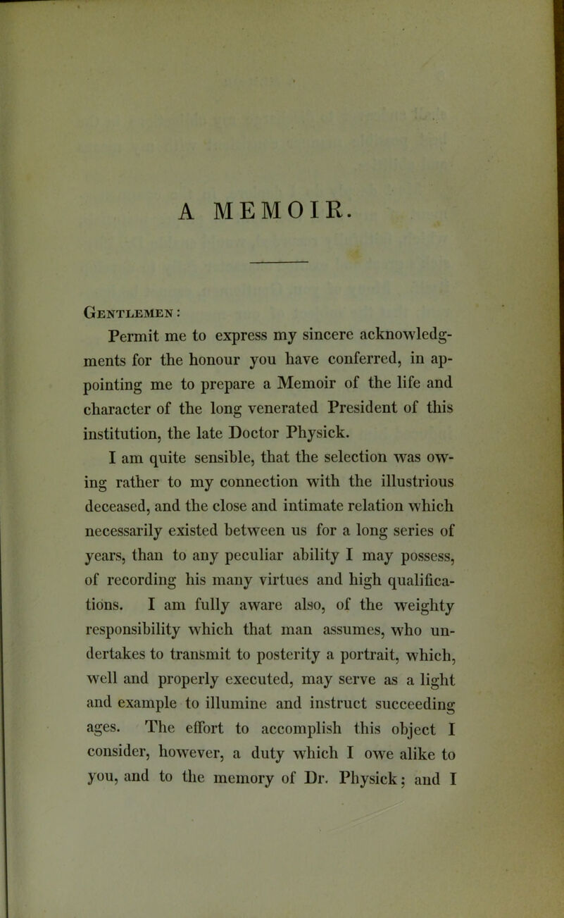 Gentlemen: Permit me to express my sincere acknowledg- ments for the honour you have conferred, in ap- pointing me to prepare a Memoir of the life and character of the long venerated President of this institution, the late Doctor Physick. I am quite sensible, that the selection Avas ow- ing rather to my connection with the illustrious deceased, and the close and intimate relation which necessarily existed between us for a long series of years, than to any peculiar ability I may possess, of recording his many virtues and high qualifica- tions. I am fully aware also, of the weighty responsibility which that man assumes, who un- dertakes to transmit to posterity a portrait, which, well and properly executed, may serve as a light and example to illumine and instruct succeeding ages. The effort to accomplish this object I consider, however, a duty which I owe alike to you, and to the memory of Dr. Physick; and I