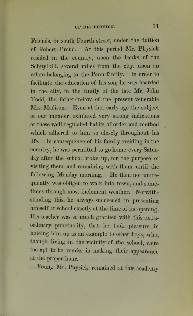 Friends, in south Fourth street, under the tuition of Robert Proud. At this period Mr. Physick resided in the country, upon the banks of the Schuylkill, several miles from the city, upon an estate belonging to the Penn family. In order to facilitate the education of his son, he was boarded in the city, in the family of the late Mr. John Todd, the father-in-law of the present venerable Mrs. Madison. Even at that early age the subject of our memoir exhibited very strong indications of those well regulated habits of order and method which adhered to him so closely throughout his life. In consequence of his family residing in the country, he was permitted to go home every Satur- day after the school broke up, for the purpose of visiting them and remaining with them until the following Monday morning. He then not unfre- quently was obliged to walk into town, and some- times through most inclement weather. Notwith- standing this, he always succeeded in presenting himself at school exactly at the time of its opening. His teacher was so much gratified with this extra- ordinary punctuality, that he took pleasure in holding him up as an example to other hoys, who, though living in the vicinity of the school, were too apt to he remiss in making their appearance at the proper hour. Young Mr. Physick remained at this academy