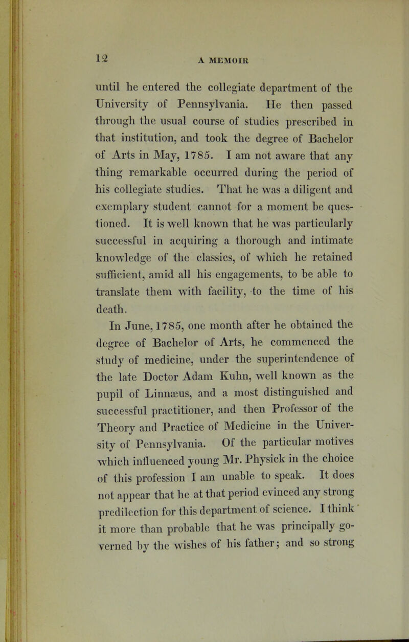 until he entered the collegiate department of the University of Pennsylvania. He then passed through the usual course of studies prescribed in that institution, and took the degree of Bachelor of Arts in May, 1785. I am not aw^are that any thing remarkable occurred during the period of his collegiate studies. That he was a diligent and exemplary student cannot for a moment be ques- tioned. It is well known that he was particularly successful in acquiring a thorough and intimate knowledge of the classics, of which he retained sufficient, amid all his engagements, to he able to translate them with facility, to the time of his death. In June, 1785, one month after he obtained the degree of Bachelor of Arts, he commenced the study of medicine, under the superintendence of the late Doctor Adam Kuhn, w^ell known as the pupil of Linnaeus, and a most distinguished and successful practitioner, and then Professor of the Theory and Practice of Medicine in the Univer- sity of Pennsylvania. Of the particular motives which influenced young Mr. Physick in the choice of this profession I am unable to speak. It does not appear that he at that period evinced any strong predilection for this department of science. I think it more than probable that he was principally go- verned by the wishes of his father ^ and so strong