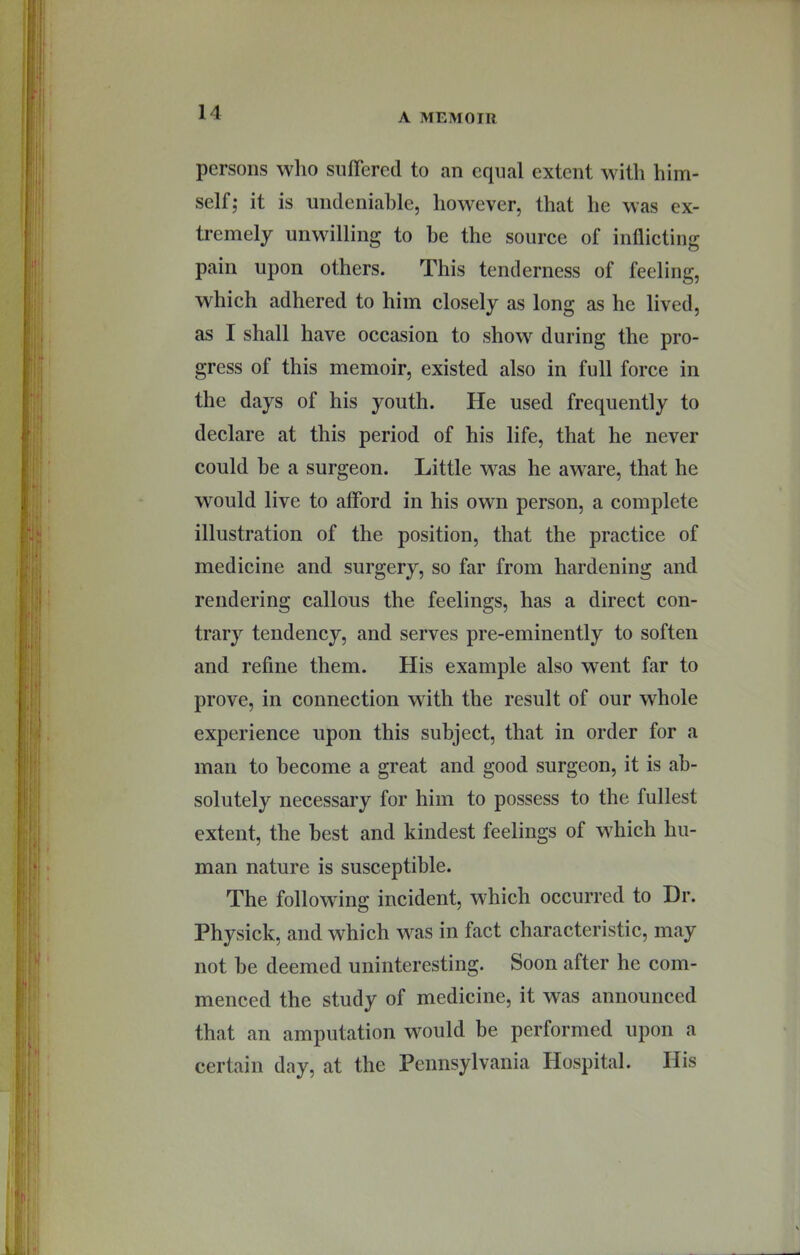 persons who siilTered to an equal extent with him- self; it is undeniable, however, that he was ex- tremely unwilling to be the source of inflicting pain upon others. This tenderness of feeling, which adhered to him closely as long as he lived, as I shall have occasion to show during the pro- gress of this memoir, existed also in full force in the days of his youth. He used frequently to declare at this period of his life, that he never could he a surgeon. Little was he aware, that he would live to afford in his own person, a complete illustration of the position, that the practice of medicine and surgery, so far from hardening and rendering callous the feelings, has a direct con- trary tendency, and serves pre-eminently to soften and refine them. His example also went far to prove, in connection with the result of our whole experience upon this subject, that in order for a man to become a great and good surgeon, it is ab- solutely necessary for him to possess to the fullest extent, the best and kindest feelings of which hu- man nature is susceptible. The following incident, which occurred to Dr. Physick, and which was in fact characteristic, may not he deemed uninteresting. Soon after he com- menced the study of medicine, it was announced that an amputation would be performed upon a certain day, at the Pennsylvania Hospital. His