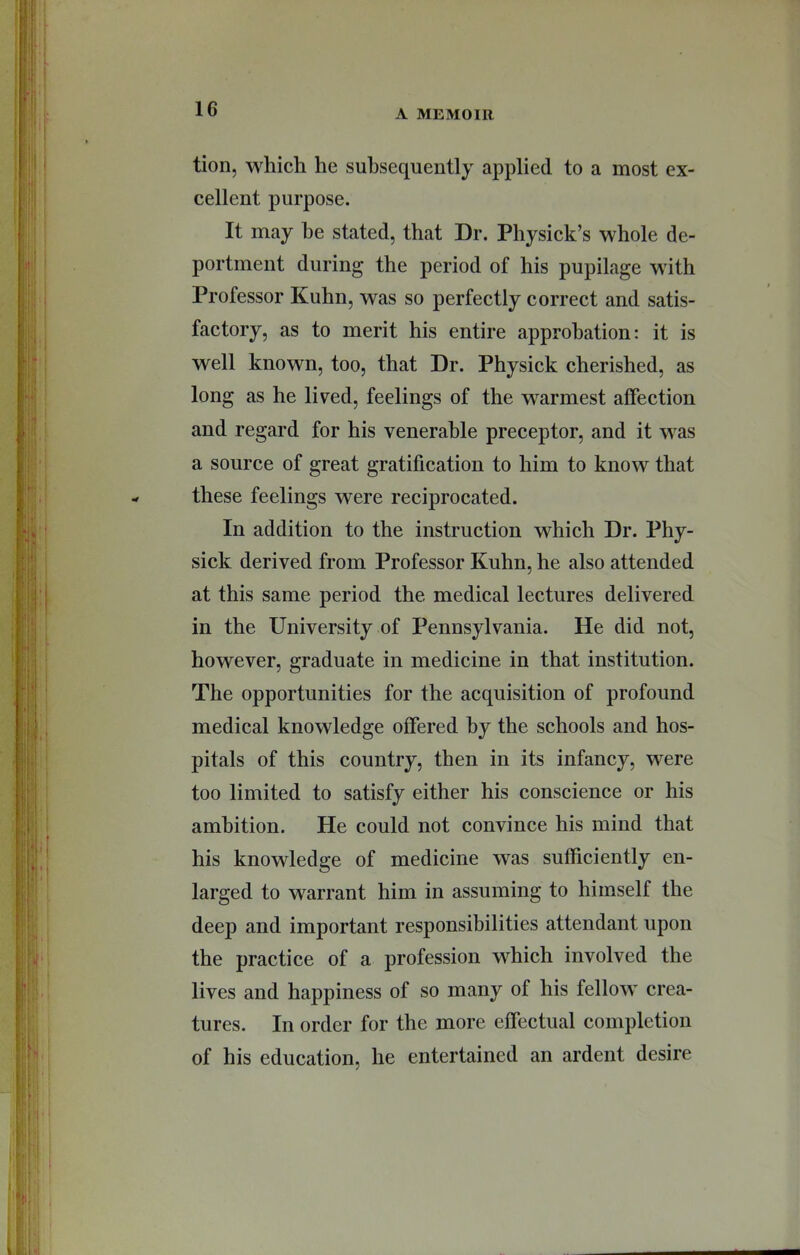 tion, which he subsequently applied to a most ex- cellent purpose. It may he stated, that Dr. Physick’s whole de- portment during the period of his pupilage with Professor Kuhn, was so perfectly correct and satis- factory, as to merit his entire approbation: it is well known, too, that Dr. Physick cherished, as long as he lived, feelings of the warmest affection and regard for his venerable preceptor, and it was a source of great gratification to him to know that these feelings were reciprocated. In addition to the instruction which Dr. Phy- sick derived from Professor Kuhn, he also attended at this same period the medical lectures delivered in the University of Pennsylvania. He did not, however, graduate in medicine in that institution. The opportunities for the acquisition of profound medical knowledge offered by the schools and hos- pitals of this country, then in its infancy, were too limited to satisfy either his conscience or his ambition. He could not convince his mind that his knowledge of medicine was sufficiently en- larged to warrant him in assuming to himself the deep and important responsibilities attendant upon the practice of a profession which involved the lives and happiness of so many of his fellow crea- tures. In order for the more effectual completion of his education, he entertained an ardent desire