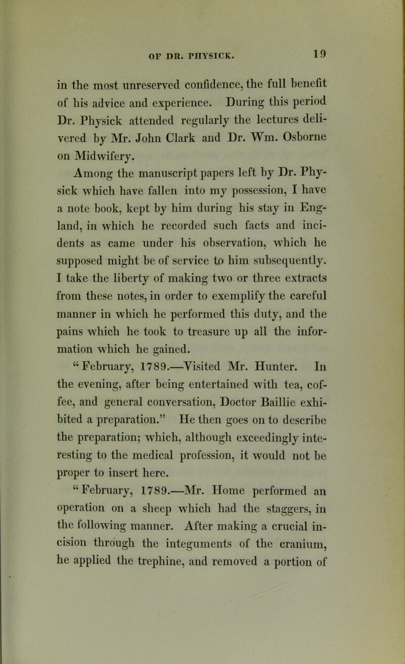 in the most unreserved confidence, the full benefit of his advice and experience. During this period Dr. Physick attended regularly the lectures deli- vered by Mr. John Clark and Dr. Wm. Osborne on Midwifery. Among the manuscript papers left by Dr. Phy- sick which have fallen into my possession, I have a note book, kept by him during his stay in Eng- land, in which he recorded such facts and inci- dents as came under his observation, which he supposed might be of service to him subsequently. I take the liberty of making two or three extracts from these notes, in order to exemplify the careful manner in which he performed this duty, and the pains which he took to treasure up all the infor- mation which he gained. “February, 1789.—Visited Mr. Hunter. In the evening, after being entertained with tea, cof- fee, and general conversation. Doctor Baillie exhi- bited a preparation.” He then goes on to describe the preparation; which, although exceedingly inte- resting to the medical profession, it would not he proper to insert here. “February, 1789.—Mr. Home performed an operation on a sheep which had the staggers, in the following manner. After making a crucial in- cision through the integuments of the cranium, he applied the trephine, and removed a portion of