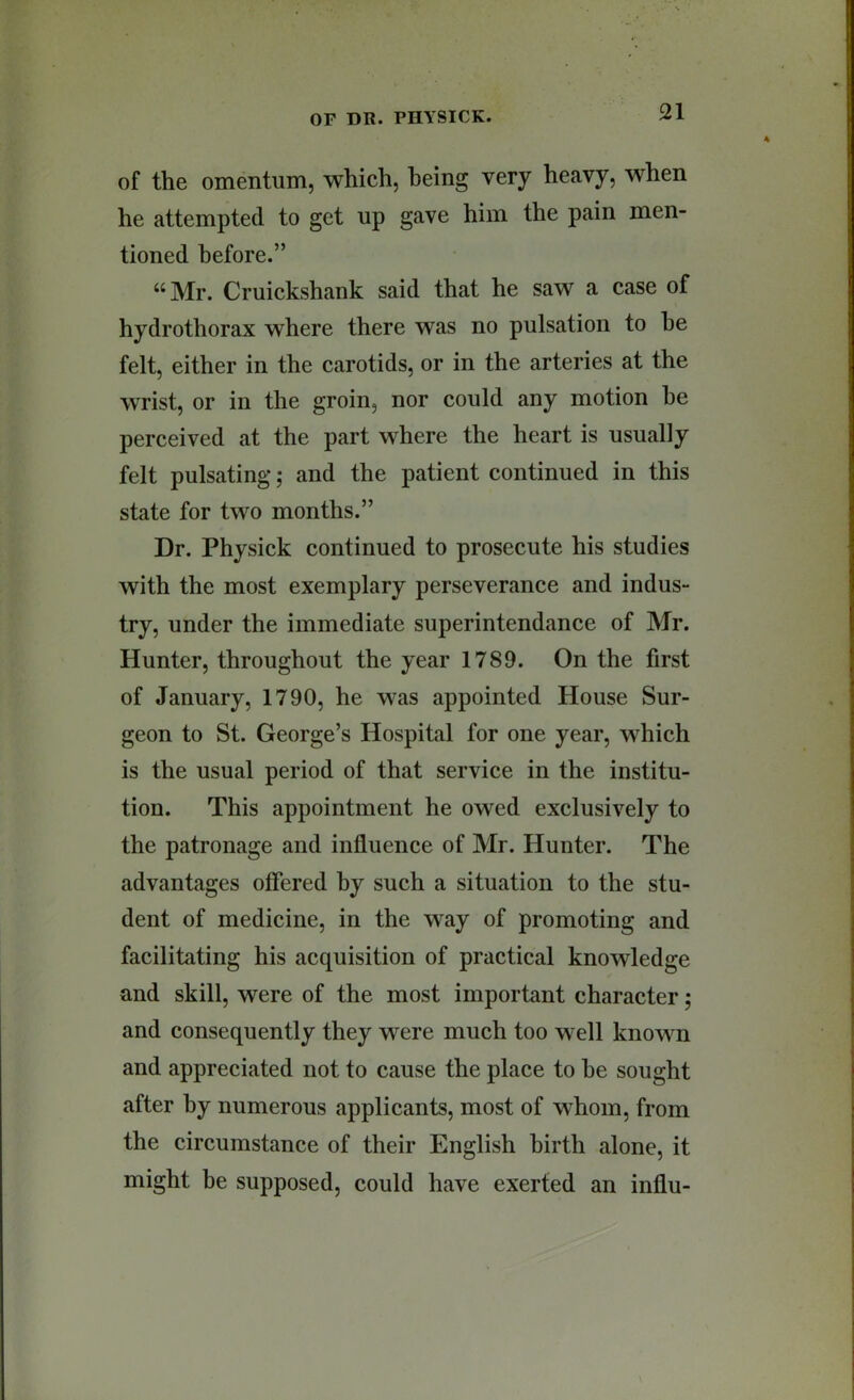 of the omentum, which, being very heavy, when he attempted to get up gave him the pain men- tioned before.” “Mr. Cruickshank said that he saw a case of hydrothorax where there was no pulsation to he felt, either in the carotids, or in the arteries at the wrist, or in the groin, nor could any motion he perceived at the part where the heart is usually felt pulsating; and the patient continued in this state for two months.” Dr. Physick continued to prosecute his studies with the most exemplary perseverance and indus- try, under the immediate superintendance of Mr. Hunter, throughout the year 1789. On the first of January, 1790, he was appointed House Sur- geon to St. George’s Hospital for one year, which is the usual period of that service in the institu- tion. This appointment he owed exclusively to the patronage and influence of Mr. Hunter. The advantages offered by such a situation to the stu- dent of medicine, in the way of promoting and facilitating his acquisition of practical knowledge and skill, were of the most important character; and consequently they were much too well known and appreciated not to cause the place to he sought after by numerous applicants, most of whom, from the circumstance of their English birth alone, it might be supposed, could have exerted an influ-