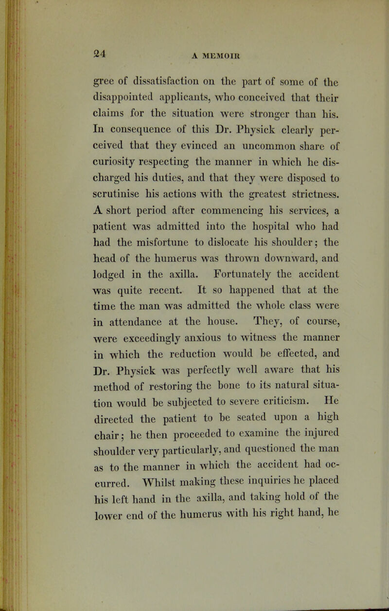 gree of dissatisfaction on the part of some of the disappointed applicants, who conceived that their claims for the situation were stronger than his. In consequence of this Dr. Physick clearly per- ceived that they evinced an uncommon share of curiosity respecting the manner in which he dis- charged his duties, and that they were disposed to scrutinise his actions with the greatest strictness. A short period after commencing his services, a patient was admitted into the hospital who had had the misfortune to dislocate his shoulder; the head of the humerus was thrown downward, and lodged in the axilla. Fortunately the accident was quite recent. It so happened that at the time the man was admitted the whole class were in attendance at the house. They, of course, were exceedingly anxious to witness the manner in whieh the reduction would be effected, and Dr. Physick was perfectly well aware that his method of restoring the bone to its natural situa- tion would be subjected to severe criticism. He directed the patient to he seated upon a high chair; he then proceeded to examine the injured shoulder very particularly, and questioned the man as to the manner in which the accident had oc- curred. Whilst making these inquiries he placed his left hand in the axilla, and taking hold of the lower end of the humerus with his right hand, he