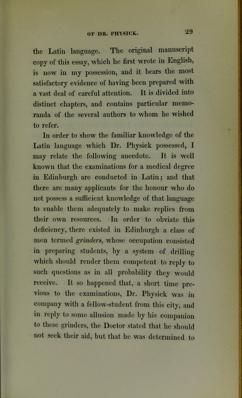 the Latin language. The original manuscript copy of this essay, which he first wrote in English, is now in my possession, and it bears the most satisfactory evidence of having been prepared with a vast deal of careful attention. It is divided into distinct chapters, and contains particular memo- randa of the several authors to whom he wished to refer. In order to show the familiar knowledge of the Latin language which Dr. Physick possessed, I may relate the following anecdote. It is well known that the examinations for a medical degree in Edinburgh are conducted in Latin; and that there are many applicants for the honour who do not possess a sufficient knowledge of that language to enable them adequately to make replies from their own resources. In order to obviate this deficiency, there existed in Edinburgh a class of men termed grinders^ whose occupation consisted in preparing students, by a system of drilling which should render them competent to reply to such questions as in all probability they would receive. It so happened that, a short time pre- vious to the examinations. Dr. Physick was in company with a fellow-student from this city, and in reply to some allusion made by his companion to these grinders, the Doctor stated that he should not seek their aid, hut that he was determined to