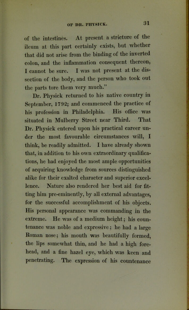 of the intestines. At present a stricture of the ileum at this part certainly exists, hut whether that did not arise from the binding of the inverted colon, and the inflammation consequent thereon, I cannot he sure. I was not present at the dis- section of the body, and the person who took out the parts tore them very much.” Dr. Physick returned to his native country in September, 1792; and commenced the practice of his profession in Philadelphia. His office was situated in Mulberry Street near Third. That Dr. Physick entered upon his practical career un- der the most favourable circumstances will, I think, be readily admitted. I have already shown that, in addition to his own extraordinary qualifica- tions, he had enjoyed the most ample opportunities of acquiring knowledge from sources distinguished alike for their exalted character and superior excel- lence. Nature also rendered her best aid for fit- ting him pre-eminently, by all external advantages, for the successful accomplishment of his objects. His personal appearance was commanding in the extreme. He was of a medium height; his coun- tenance was noble and expressive; he had a large Roman nose; his mouth was beautifully formed, the lips somewhat thin, and he had a high fore- head, and a fine hazel eye, which was keen and penetrating. The expression of his countenance