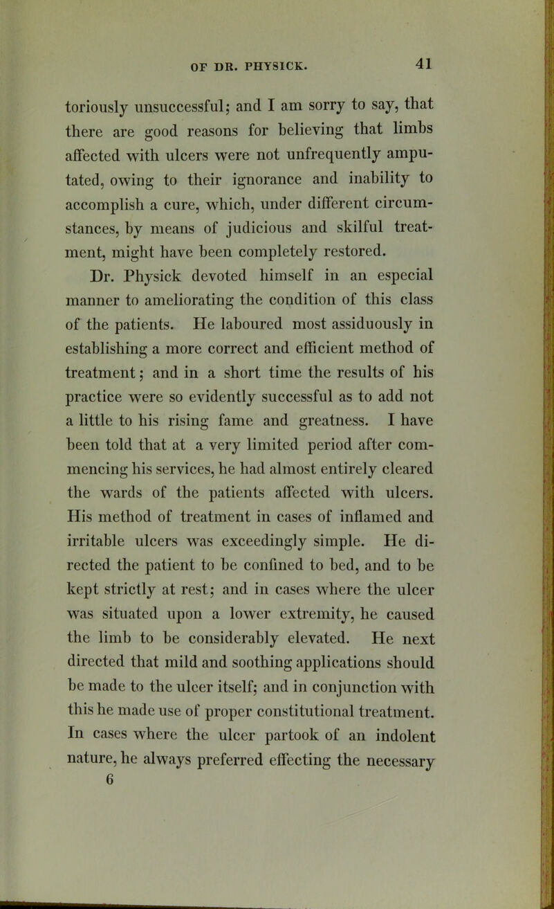 toriously unsuccessful; and I am sorry to say, that there are good reasons for believing that limbs affected with ulcers were not unfrequently ampu- tated, owing to their ignorance and inability to accomplish a cure, which, under different circum- stances, by means of judicious and skilful treat- ment, might have been completely restored. Dr. Physick devoted himself in an especial manner to ameliorating the condition of this class of the patients. He laboured most assiduously in establishing a more correct and efficient method of treatment; and in a short time the results of his practice were so evidently successful as to add not a little to his rising fame and greatness. I have been told that at a very limited period after com- mencing his services, he had almost entirely cleared the wards of the patients affected with ulcers. His method of treatment in cases of inflamed and irritable ulcers was exceedingly simple. He di- rected the patient to be confined to bed, and to be kept strictly at rest; and in cases where the ulcer was situated upon a lower extremity, he caused the limb to be considerably elevated. He next directed that mild and soothing applications should be made to the ulcer itself; and in conjunction with this he made use of proper constitutional treatment. In cases where the ulcer partook of an indolent nature, he always preferred effecting the necessary 6