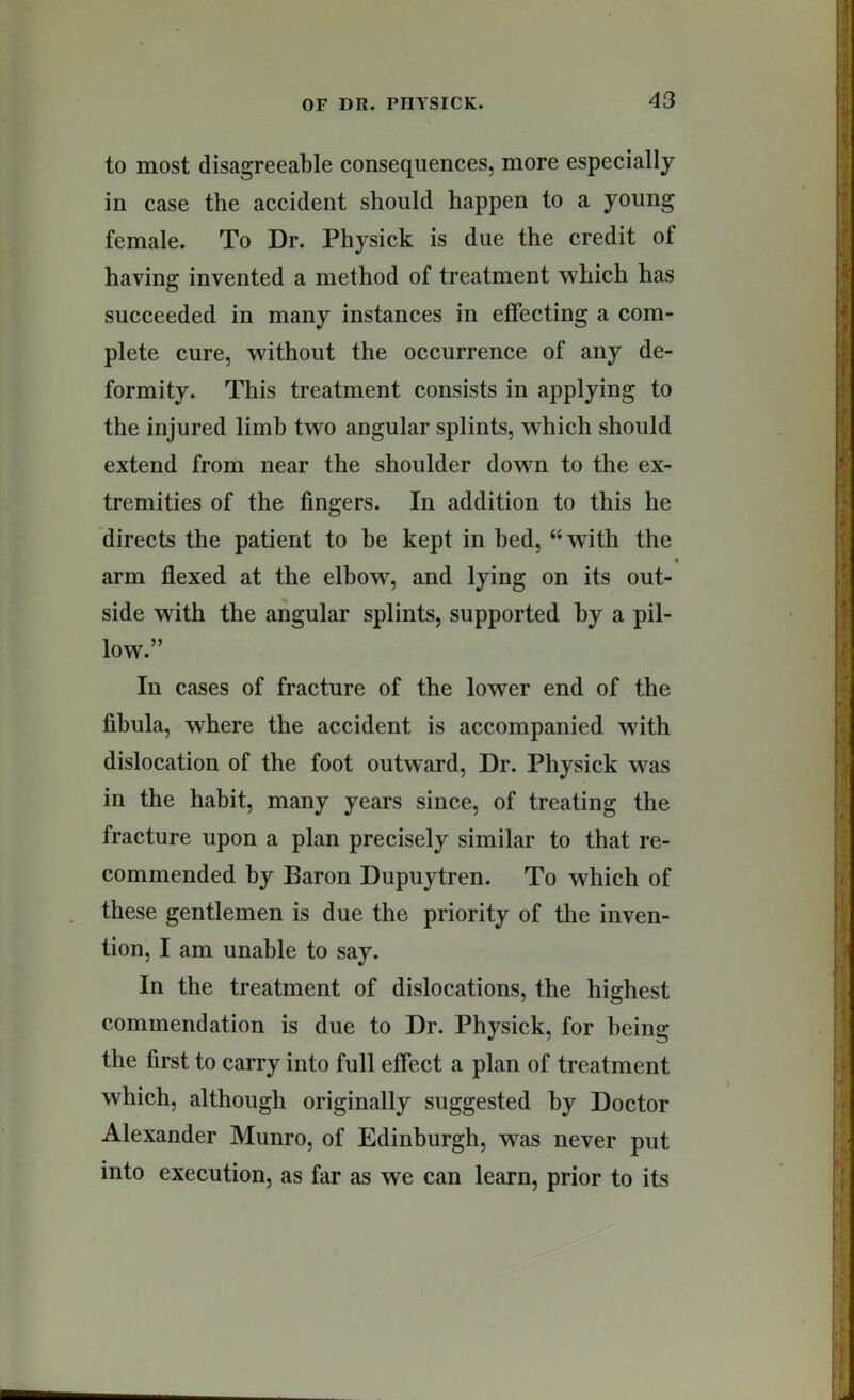 to most disagreeable consequences, more especially in case the accident should happen to a young female. To Dr. Physick is due the credit of having invented a method of treatment which has succeeded in many instances in effecting a com- plete cure, without the occurrence of any de- formity. This treatment consists in applying to the injured limb two angular splints, which should extend from near the shoulder down to the ex- tremities of the fingers. In addition to this he directs the patient to he kept in bed, “with the t arm flexed at the elbow, and lying on its out- side with the angular splints, supported hy a pil- low.” In cases of fracture of the lower end of the fibula, where the accident is accompanied with dislocation of the foot outward. Dr. Physick was in the habit, many years since, of treating the fracture upon a plan precisely similar to that re- commended by Baron Dupuytren. To which of these gentlemen is due the priority of the inven- tion, I am unable to say. In the treatment of dislocations, the highest commendation is due to Dr. Physick, for being the first to carry into full effect a plan of treatment which, although originally suggested by Doctor Alexander Munro, of Edinburgh, was never put into execution, as far as we can learn, prior to its