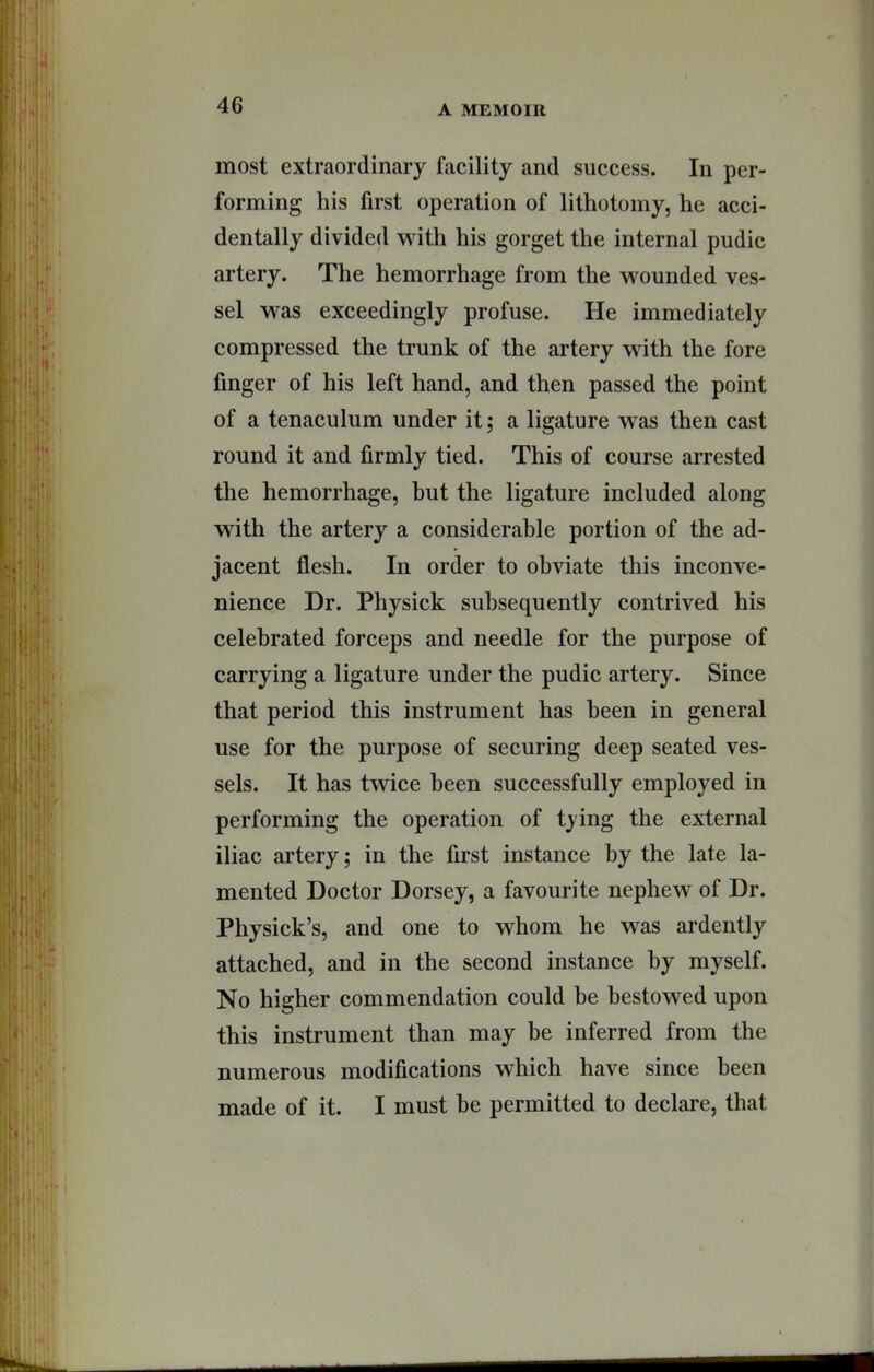 most extraordinary facility and success. In per- forming his first operation of lithotomy, he acci- dentally divided with his gorget the internal pudic artery. The hemorrhage from the wounded ves- sel was exceedingly profuse. He immediately compressed the trunk of the artery with the fore finger of his left hand, and then passed the point of a tenaculum under it; a ligature was then cast round it and firmly tied. This of course arrested the hemorrhage, but the ligature included along wdth the artery a considerable portion of the ad- jacent flesh. In order to obviate this inconve- nience Dr. Physick subsequently contrived his celebrated forceps and needle for the purpose of carrying a ligature under the pudic artery. Since that period this instrument has been in general use for the purpose of securing deep seated ves- sels. It has twice been successfully employed in performing the operation of tying the external iliac artery; in the first instance by the late la- mented Doctor Dorsey, a favourite nephew of Dr. Physick’s, and one to whom he was ardently attached, and in the second instance by myself. No higher commendation could be bestowed upon this instrument than may be inferred from the numerous modifications which have since been made of it. I must be permitted to declare, that