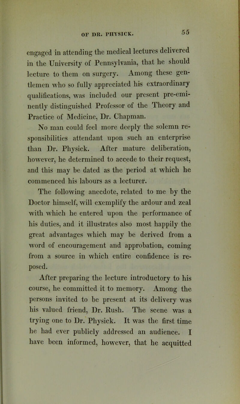 engaged in attending the medical lectures delivered in the University of Pennsylvania, that he should lecture to them on surgery. Among these gen- tlemen who so fully appreciated his extraordinary qualifications, was included our present pre-emi- nently distinguished Professor of the Theory and Practice of Medicine, Dr. Chapman. No man could feel more deeply the solemn re- .sponsibilities attendant upon such an enterprise than Dr. Physick. After mature deliberation, however, he determined to accede to their request, and this may be dated as the period at which he commenced his labours as a lecturer. The following anecdote, related to me by the Doctor himself, will exemplify the ardour and zeal with which he entered upon the performance of his duties, and it illustrates also most happily the great advantages which may be derived from a word of encouragement and approbation, coming from a source in which entire confidence is re- posed. After preparing the lecture introductory to his course, he committed it to memory. Among the persons invited to be present at its delivery was his valued friend. Dr. Rush. The scene was a trying one to Dr. Physick. It was the first time he had ever publicly addressed an audience. I have been informed, however, that he acquitted