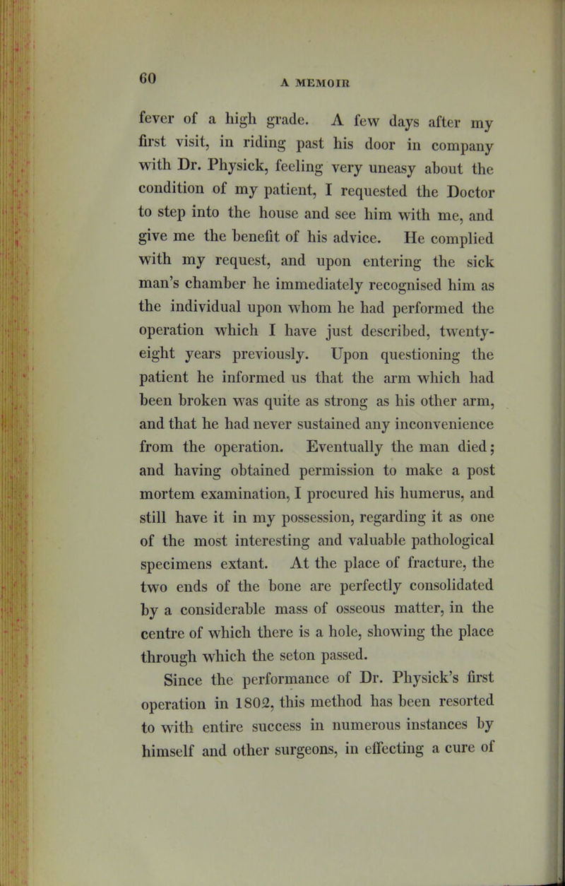 A MEMOIR fever of a high grade. A few days after my first visit, in riding past his door in company with Dr. Physick, feeling very uneasy about the condition of my patient, I requested the Doctor to step into the house and see him with me, and give me the benefit of his advice. He complied with my request, and upon entering the sick man’s chamber he immediately recognised him as the individual upon whom he had performed the operation which I have just described, twenty- eight years previously. Upon questioning the patient he informed us that the arm which had been broken was quite as strong as his other arm, and that he had never sustained any inconvenience from the operation. Eventually the man died; and having obtained permission to make a post mortem examination, I procured his humerus, and still have it in my possession, regarding it as one of the most interesting and valuable pathological specimens extant. At the place of fracture, the two ends of the bone are perfectly consolidated by a considerable mass of osseous matter, in the centre of which there is a hole, showing the place through which the seton passed. Since the performance of Dr. Physick’s first operation in 1802, this method has been resorted to with entire success in numerous instances by himself and other surgeons, in eflecting a cure of