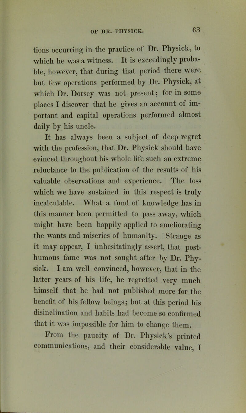 G3 tions occurring in the practice of Dr. Physick, to which he was a witness. It is exceedingly proba- ble, however, that during that period there were but few operations performed by Dr. Physick, at which Dr. Dorsey was not present5 for in some places I discover that he gives an account of im- portant and capital operations performed almost daily by his uncle. It has always been a subject of deep regret with the profession, that Dr. Physick should have evinced throughout his whole life such an extreme reluctance to the publication of the results of his valuable observations and experience. The loss which we have sustained in this respect is truly incalculable. What a fund of knowledge has in this manner been permitted to pass away, which might have been happily applied to ameliorating the wants and miseries of humanity. Strange as it may appear, I unhesitatingly assert, that post- humous fame was not sought after by Dr. Phy- sick. I am well convinced, however, that in the latter years of his life, he regretted very much himself that he had not published more for the benefit of his fellow beings; but at this period his disinclination and habits had become so confirmed that it was impossible for him to change them. From the paueity of Dr. Physick’s printed communications, and their considerable value, I