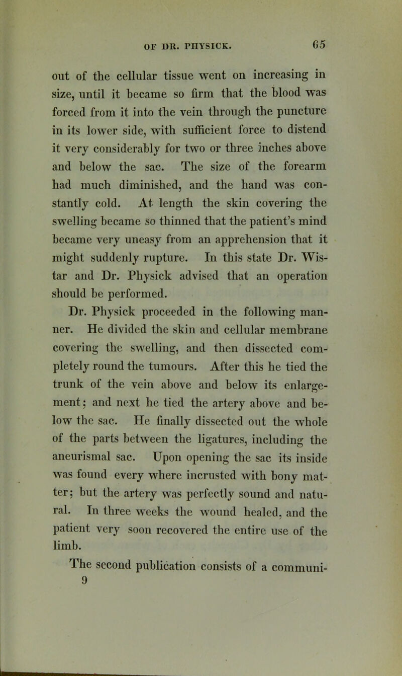 out of the cellular tissue went on increasing in size, until it became so firm that the blood was forced from it into the vein through the puncture in its lower side, with sufficient force to distend it very considerably for two or three inches above and below the sac. The size of the forearm had much diminished, and the hand was con- stantly cold. At length the skin covering the swelling became so thinned that the patient’s mind became very uneasy from an apprehension that it might suddenly rupture. In this state Dr. Wis- tar and Dr. Physick advised that an operation should he performed. Dr. Physick proceeded in the following man- ner. He divided the skin and cellular membrane covering the swelling, and then dissected com- pletely round the tumours. After this he tied the trunk of the vein above and below its enlarge- ment ; and next he tied the artery above and be- low the sac. He finally dissected out the whole of the parts between the ligatures, including the aneurismal sac. Upon opening the sac its inside was found every where incrusted with bony mat- ter; hut the artery was perfectly sound and natu- ral. In three weeks the wound healed, and the patient very soon recovered the entire use of the limb. The second publication consists of a communi- 9