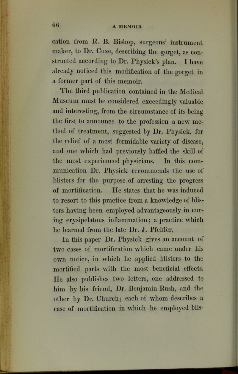 C6 cation from R. B. Bishop, surgeons’ instrument maker, to Dr. Coxe, describing the gorget, as con- structed according to Dr. Physick’s plan. I have already noticed this modification of the gorget in a former part of this memoir. The third publication contained in the Medical Museum must he considered exceedingly valuable and interesting, from the circumstance of its being the first to announce to the profession a new me- thod of treatment, suggested by Dr. Physick, for the relief of a most formidable variety of disease, and one w^hich had previously baffled the skill of the most experienced physicians. In this com- munication Dr. Physick recommends the use of blisters for the purpose of arresting the progress of mortification. He states that he was induced to resort to this practice from a knowledge of blis- ters having been employed advantageously in cur- ing erysipelatous infiammation; a practice which he learned from the late Dr. J. Pfeiffer. In this paper Dr. Physick gives an account of two cases of mortification which came under his own notice, in which he applied blisters to the mortified parts with the most beneficial effects. He also publishes two letters, one addressed to him by his friend. Dr. Benjamin Rush, and the other by Dr. Church; each of whom describes a case of mortification in which he employed blis-