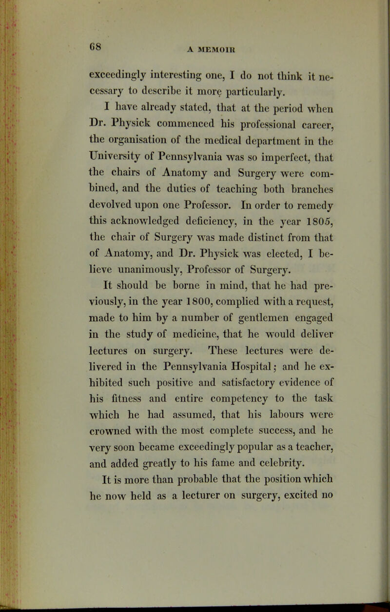 A MEMOIR exceedingly interesting one, I do not think it ne- cessary to describe it more particularly. I have already stated, that at the period when Dr. Physick commenced his professional career, the organisation of the medical department in the University of Pennsylvania was so imperfect, that the chairs of Anatomy and Surgery were com- bined, and the duties of teaching both branches devolved upon one Professor. In order to remedy this acknowledged deficiency, in the year 1805, the chair of Surgery was made distinct from that of Anatomy, and Dr. Physick was elected, I be- lieve unanimously. Professor of Surgery. It should he borne in mind, that he had pre- viously, in the year 1800, complied with a request, made to him by a number of gentlemen engaged in the study of medicine, that he would deliver lectures on surgery. These lectures were de- livered in the Pennsylvania Hospital; and he ex- hibited such positive and satisfactory evidence of his fitness and entire competency to the task which he had assumed, that his labours were crowned with the most complete suceess, and he very soon became exceedingly popular as a teacher, and added greatly to his fame and celebrity. It is more than probable that the position which he now held as a lecturer on surgery, excited no