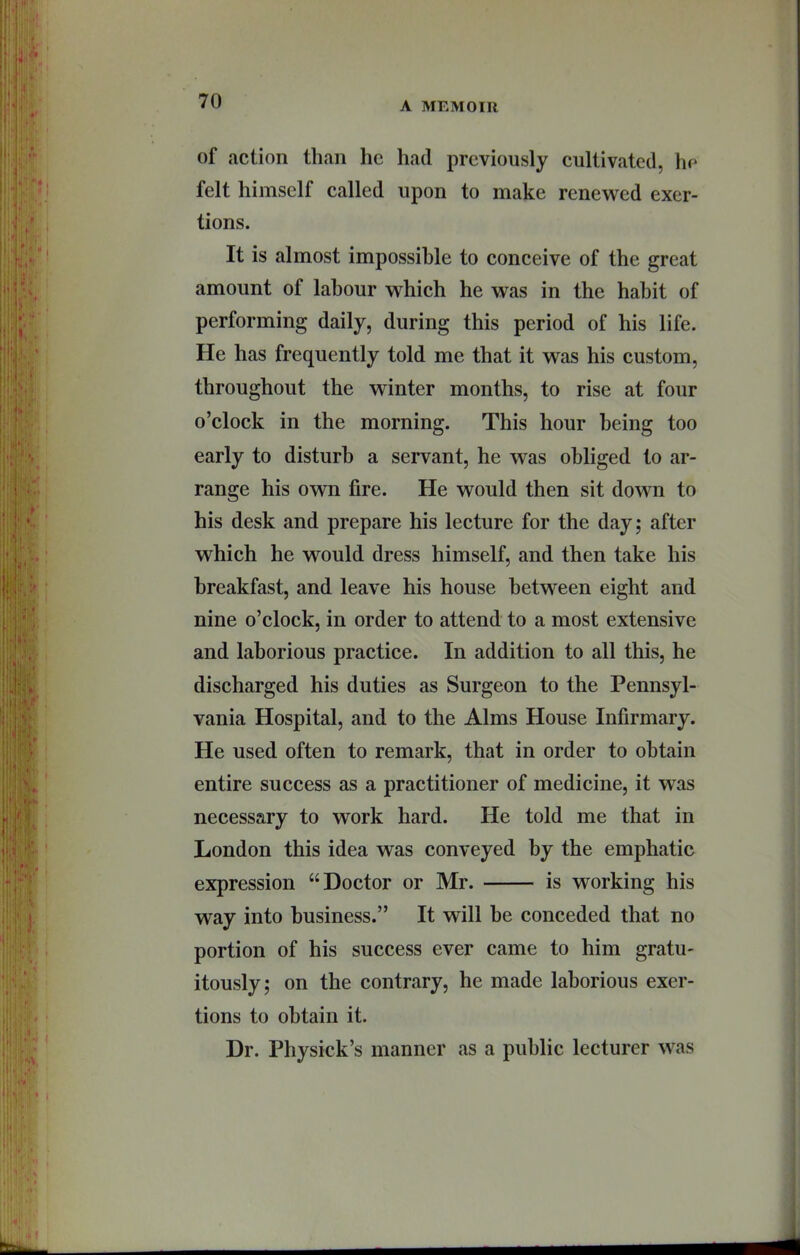 of action than he had previously cultivated, lu‘ felt himself called upon to make renewed exer- tions. It is almost impossible to conceive of the great amount of labour which he was in the habit of performing daily, during this period of his life. He has frequently told me that it was his custom, throughout the winter months, to rise at four o’clock in the morning. This hour being too early to disturb a servant, he was obliged to ar- range his ovm fire. He would then sit down to his desk and prepare his lecture for the day; after which he would dress himself, and then take his breakfast, and leave his house between eight and nine o’clock, in order to attend to a most extensive and laborious practice. In addition to all this, he discharged his duties as Surgeon to the Pennsyl- vania Hospital, and to the Alms House Infirmary. He used often to remark, that in order to obtain entire success as a practitioner of medicine, it was necessary to work hard. He told me that in London this idea was conveyed by the emphatic expression “Doctor or Mr. is working his way into business.” It will he conceded that no portion of his success ever came to him gratu- itously; on the contrary, he made laborious exer- tions to obtain it. Dr. Physick’s manner as a public lecturer was