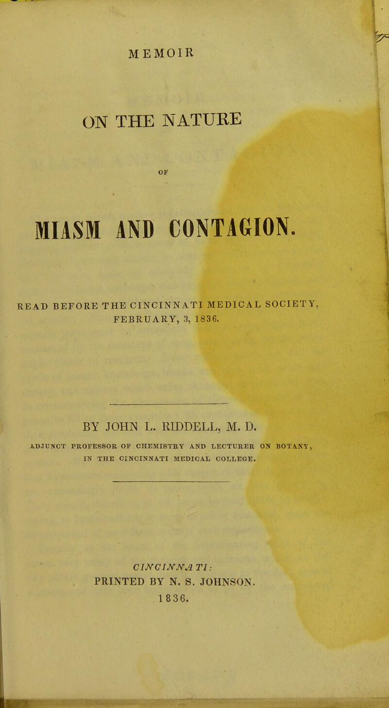 memoir ON THE NATURE OF MIASM AND CONTAGION. READ BEFORE THE CINCINNATI MEDICAL SOCIETY, FEBRUARY, 3, 1836. BY JOHN L. RIDDELL, M. D. ADJUNCT PROFESSOR OF CHEMISTRY AND LECTURER ON BOTANY, IN THE CINCINNATI MEDICAL COLLEGE. C INC INNA 77: PRINTED BY N. S. JOHNSON.