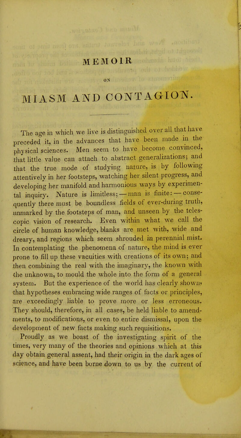 ON MIASM AND CONTAGION. The age in which we live is distinguished overall that have preceded it, in the advances that have been made m the physical sciences. Men seem to have become convinced, that little value can attach to abstract generalizations; and that the true mode of studying nature, is by following attentively in her footsteps, watching her silent progress, and developing her manifold and harmonious ways by experimen- tal inquiry. Nature is limitless; — man is finite: — conse- quently there must be boundless fields ol ever-during truth, unmarked by the footsteps of man, and unseen by the teles- copic vision of research. Even within what we call the circle of human knowledge, blanks are met with, wide and dreary, and regions which seem shrouded in perennial mist. In contemplating the phenomena of nature, the mind is ever prone to fill up these vacuities with creations of its own; and then combining the real with the imaginary, the known with the unknown, to mould the whole into the form of a general system. But the experience of the world has clearly shown? that hypotheses embracing wide ranges of facts or principles, are exceedingly liable to prove more or less erroneous. They should, therefore, in all cases, be held liable to amend- ments, to modifications, or even to entire dismissal, upon the development of new facts making such requisitions. Proudly as we boast of the investigating spirit of the times, very many of the theories and opinions which at this day obtain general assent, had their origin in the dark ages of science, and have been borne down to us by the current of