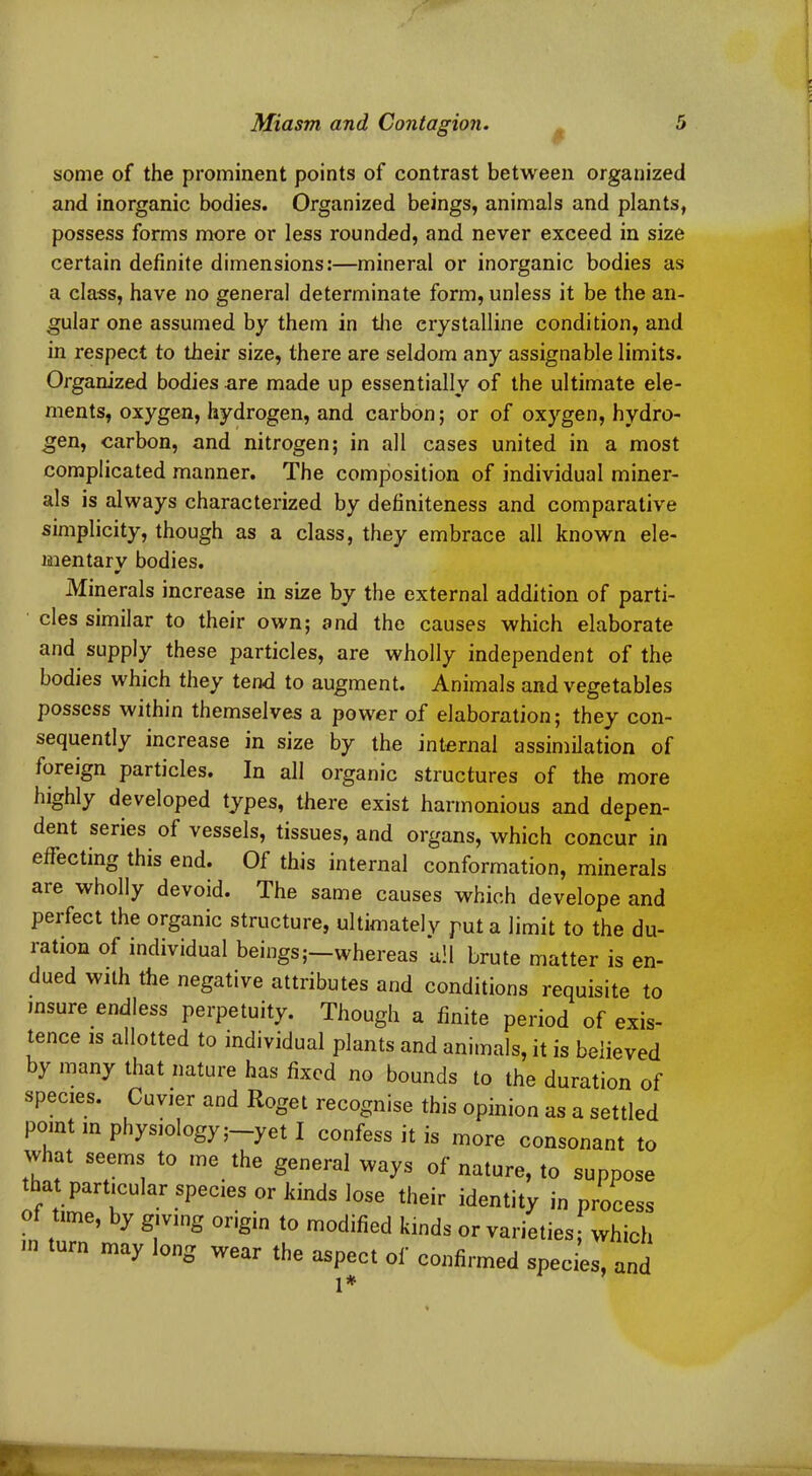 some of the prominent points of contrast between organized and inorganic bodies. Organized beings, animals and plants, possess forms more or less rounded, and never exceed in size certain definite dimensions:—mineral or inorganic bodies as a class, have no general determinate form, unless it be the an- gular one assumed by them in the crystalline condition, and in respect to their size, there are seldom any assignable limits. Organized bodies are made up essentially of the ultimate ele- ments, oxygen, hydrogen, and carbon; or of oxygen, hydro- gen, carbon, and nitrogen; in all cases united in a most complicated manner. The composition of individual miner- als is always characterized by definiteness and comparative simplicity, though as a class, they embrace all known ele- mentary bodies. Minerals increase in size by the external addition of parti- cles similar to their own; and the causes which elaborate and supply these particles, are wholly independent of the bodies which they tend to augment. Animals and vegetables possess within themselves a power of elaboration; they con- sequently increase in size by the internal assimilation of foreign particles. In all organic structures of the more highly developed types, there exist harmonious and depen- dent series of vessels, tissues, and organs, which concur in effecting this end. Of this internal conformation, minerals are wholly devoid. The same causes which develope and perfect the organic structure, ultimately put a limit to the du- ration of individual beings;—whereas all brute matter is en- dued with the negative attributes and conditions requisite to insure endless perpetuity. Though a finite period of exis- tence is allotted to individual plants and animals, it is believed by many that nature has fixed no bounds to the duration of species. Cuvier and Roget recognise this opinion as a settled point in physiology;—yet I confess it is more consonant to what seems to me the general ways of nature, to suppose thatparticular species or kinds lose their identity in process of tone, by giving origin to modified kinds or varieties; which may on° wear the asPect of confirmed species, and 1*