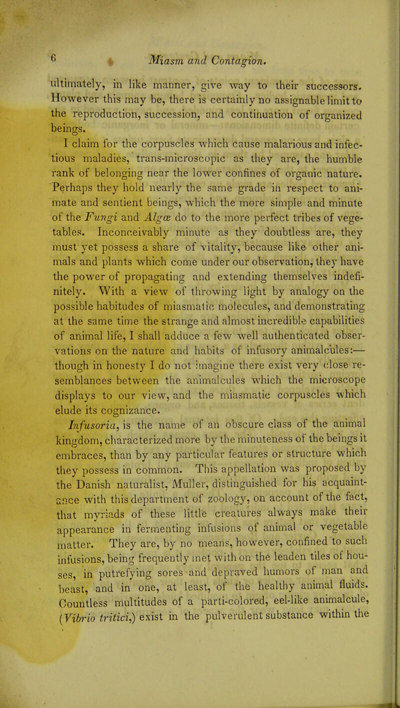 ultimately, in like manner, give way to their successors. However this may be, there is certainly no assignable limit to the reproduction, succession, and continuation of organized beings. I claim for the corpuscles which cause malarious and infec- tious maladies, trans-microscopic as they are, the humble rank of belonging near the lower confines of organic nature. Perhaps they hold nearly the same grade in respect to ani- mate and sentient beings, which the more simple and minute of the Fungi and Algos do to the more perfect tribes of vege- tables. Inconceivably minute as they doubtless are, they must yet possess a share of vitality, because like other ani- mals and plants which come under our observation, they have the power of propagating and extending themselves indefi- nitely. With a view of throwing light by analogy on the possible habitudes of miasmatic molecules, and demonstrating at the same time the strange and almost incredible capabilities of animal life, I shall adduce a few well authenticated obser- vations on the nature and habits of infusory animalcules:— though in honesty I do not imagine there exist very close re- semblances between the animalcules which the microscope displays to our view, and the miasmatic corpuscles which elude its cognizance. Infusoria, is the name of an obscure class of the animal kingdom, characterized more by the minuteness ol the beings it embraces, than by any particular features or structure which they possess in common. This appellation was proposed by the Danish naturalist, Muller, distinguished for his acquaint- ance with this department of zoology, on account of the fact, that myriads of these little creatures always make their appearance in fermenting infusions of animal or vegetable matter. They are, by no means, however, confined to such infusions, being frequently met with on the leaden tiles of hou- ses, in putrefying sores and depraved humors of man and beast, and in one, at least, of the healthy animal fluids. Countless multitudes of a parti-colored, eel-like animalcule, (■Vibrio tritici,) exist in the pulverulent substance within the