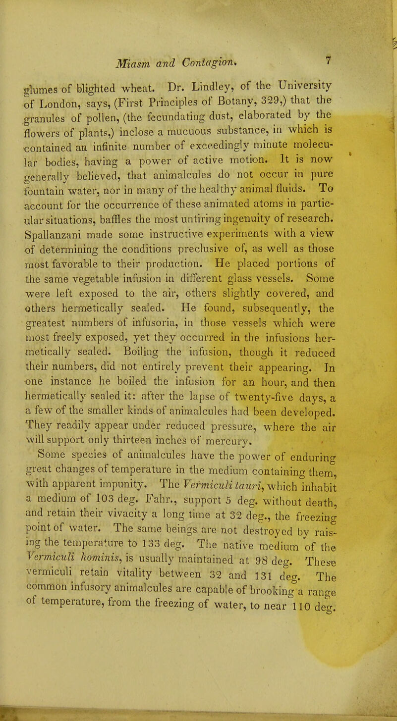 glumes of blighted wheat. Dr. Lindley, of the University of London, says, (First Principles of Botany, 329,) that the granules of pollen, (the fecundating dust, elaboiated by the flowers of plants,) inclose a mucuous substance, in which is contained an infinite number of exceedingly minute molecu- lar bodies, having a power of active motion. It is now generally believed, that animalcules do not occur in pure fountain water, nor in many of the healthy animal fluids. To account for the occurrence of these animated atoms in partic- ular situations, baffles the most untiring ingenuity of research. Spallanzani made some instructive experiments with a view of determining the conditions preclusive of, as well as those most favorable to their production. He placed portions of the same vegetable infusion in different glass vessels. Some were left exposed to the air, others slightly covered, and others hermetically sealed. He found, subsequently, the greatest numbers of infusoria, in those vessels which were most freely exposed, yet they occurred in the infusions her- metically sealed. Boiling the infusion, though it reduced their numbers, did not entirely prevent their appearing. In one instance he boiled the infusion for an hour, and then hermetically sealed it: after the lapse of twenty-five days, a a few of the smaller kinds of animalcules had been developed. They readily appear under reduced pressure, where the air will support only thirteen inches of mercury. Some species of animalcules have the power of enduring great changes of temperature in the medium containing them, with apparent impunity. The VermicuU tauri, which inhabit a medium of 103 deg. Fahr., support 5 deg. without death, and retain their vivacity a long time at 32 deg., the freezing point of water. The same beings are not destroyed by rais* ing the temperature to 133 deg. The native medium of the VermicuU hominis, is usually maintained at 98 deg. These vermiculi retain vitality between 32 and 131 d*em The common infusory animalcules are capable of brooking*a range of temperature, from the freezing of water, to near 110 deo-. O