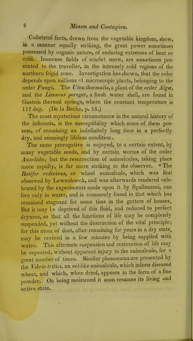 Collateral facts, drawn from the vegetable kingdom, show, m a manner equally striking, the great power sometimes possessed by organic nature, of enduring extremes of heat or cold. Immense fields of scarlet snow, are sometimes pre- sented to the traveller, in the intensely cold regions of the northern frigid zone. Investigation has shown, that the color depends upon millions of microscopic plants, belonging to the order Fungi. The Viva thennalis,a plant of the order Algae, and the Limneus pereger, a fresh water shell, are found in Gastein thermal springs, where the constant temperature is 117 deg. (De la Beche, p. 18.) The most mysterious circumstance in the natural history of the infusoria, is the susceptibility which some of them pos- sess, of remaining an indefinitely long time in a perfectly dry, and seemingly lifeless condition. The same prerogative is enjoyed, to a certain extent, by manv vegetable seeds, and by certain worms of the order Annelida; but the resurrection of animalcules, taking place more rapidly, is far more striking to the observer. “ The Rotifer redivivus, or wheel animalcule, which was first observed by Lewenhoeck, and was afterwards rendered cele- brated by the experiments made upon it by Spallanzani, can live only in water, and is commonly found in that which has remained stagnant for some time in the gutters of houses. But it may be deprived of this fluid, and reduced to perfect dryness, so that all the functions of life may be completely suspended, yet without the destruction of the vital piinciple j for this atom of dust, after-remaining for years in a dry state, may be revived in a few minutes by being supplied with water. This alternate suspension and restoration of life may be repeated, without apparent injury to the animalcule, for a o-reat number of times. Similar phenomena are presented by the Vibrio tritici, an eel-like animalcule, which infests diseased wheat, and which, when dried, appears in the form of a fine powder. On being moistened it soon resumes its living and active state.