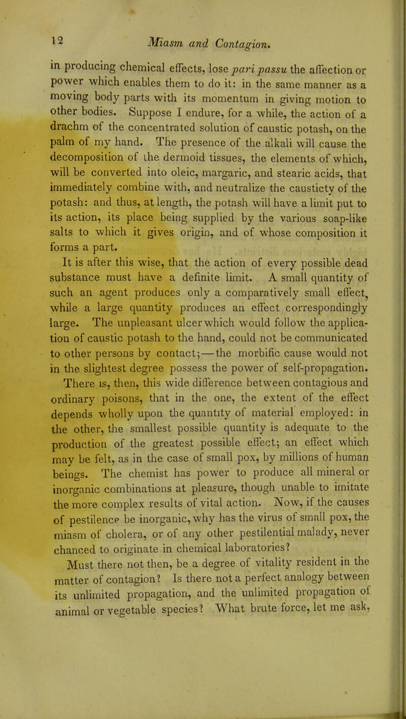 in producing chemical effects, lose pari passu the affection or power which enables them to do it: in the same manner as a moving body parts with its momentum in giving motion to other bodies. Suppose I endure, for a while, the action of a drachm of the concentrated solution of caustic potash, on the palm of my hand. The presence of the alkali will cause the decomposition of the dermoid tissues, the elements of which, will be converted into oleic, margaric, and stearic acids, that immediately combine with, and neutralize the causticty of the potash: and thus, at length, the potash will have a limit put to its action, its place being supplied by the various soap-like salts to which it gives origin, and of whose composition it forms a part. It is after this wise, that the action of every possible dead substance must have a definite limit. A small quantity of such an agent produces only a comparatively small effect, wrhile a large quantity produces an effect correspondingly large. The unpleasant ulcer which would follow the applica- tion of caustic potash to the hand, could not be communicated to other persons by contact; — the morbific cause would not in the slightest degree possess the power of self-propagation. There is, then, this wide difference between contagious and ordinary poisons, that in the one, the extent of the effect depends wholly upon the quantity of material employed: in the other, the smallest possible quantity is adequate to the production of the greatest possible effect; an effect which may be felt, as in the case of small pox, by millions of human beings. The chemist has power to produce all mineral or inorganic combinations at pleasure, though unable to imitate the more complex results of vital action. Now, if the causes of pestilence be inorganic, why has the virus of small pox, the miasm of cholera, or of any other pestilential malady, never chanced to originate in chemical laboratories? Must there not then, be a degree of vitality resident in the matter of contagion? Is there not a perfect analogy between its unlimited propagation, and the unlimited propagation ot animal or vegetable species? What brute force, let me ask,